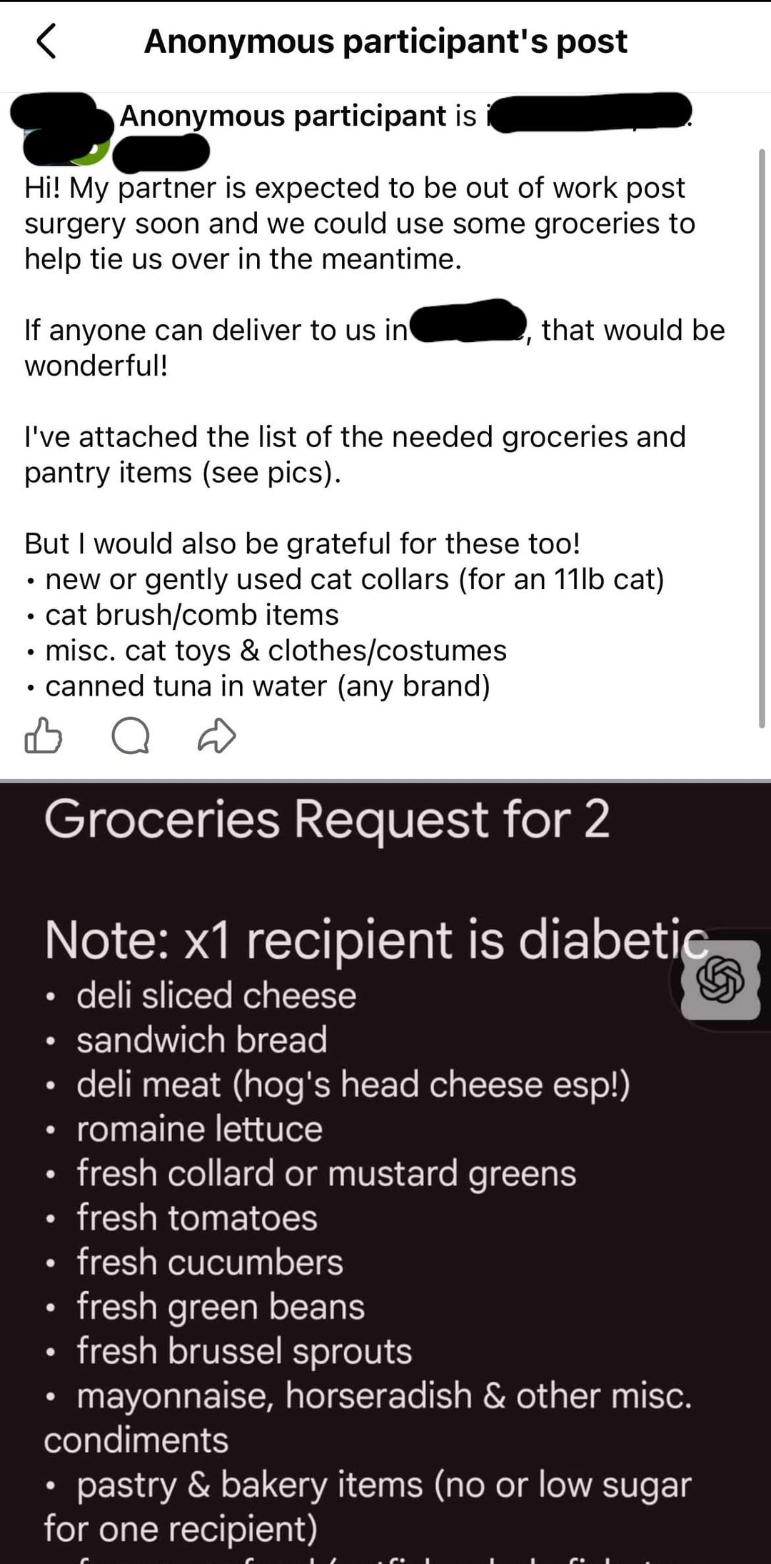 Anonymous participant's post Anonymous participant is Hi! My partner is expected to be out of work post surgery soon and we could use some groceries to help tie us over in the meantime. If anyone can deliver to us in wonderful! that would be ' I've attached the list of the needed groceries and pantry items (see pics). But I would also be grateful for these too! • new or gently used cat collars (for an 11lb cat) • cat brush/comb items. • misc. cat toys & clothes/costumes • canned tuna in water (any brand) о Groceries Request for 2 Note: x1 recipient is diabetic ⚫ deli sliced cheese • sandwich bread deli meat (hog's head cheese esp!) ⚫ romaine lettuce • • • fresh collard or mustard greens fresh tomatoes fresh cucumbers fresh green beans fresh brussel sprouts mayonnaise, horseradish & other misc. condiments • pastry & bakery items (no or low sugar for one recipient)