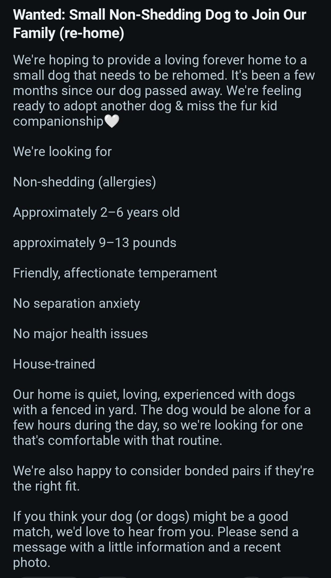 Wanted: Small Non-Shedding Dog to Join Our Family (re-home) We're hoping to provide a loving forever home to a small dog that needs to be rehomed. It's been a few months since our dog passed away. We're feeling ready to adopt another dog & miss the fur kid companionship We're looking for Non-shedding (allergies) Approximately 2-6 years old approximately 9-13 pounds Friendly, affectionate temperament No separation anxiety No major health issues House-trained Our home is quiet, loving, experienced with dogs with a fenced in yard. The dog would be alone for a few hours during the day, so we're looking for one that's comfortable with that routine. We're also happy to consider bonded pairs if they're the right fit. If you think your dog (or dogs) might be a good match, we'd love to hear from you. Please send a message with a little information and a recent photo.