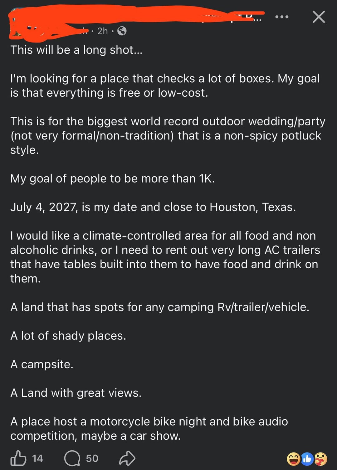 2h⚫ This will be a long shot... I'm looking for a place that checks a lot of boxes. My goal is that everything is free or low-cost. This is for the biggest world record outdoor wedding/party (not very formal/non-tradition) that is a non-spicy potluck style. My goal of people to be more than 1K. July 4, 2027, is my date and close to Houston, Texas. I would like a climate-controlled area for all food and non alcoholic drinks, or I need to rent out very long AC trailers that have tables built into them to have food and drink on them. A land that has spots for any camping Rv/trailer/vehicle. A lot of shady places. A campsite. A Land with great views. A place host a motorcycle bike night and bike audio competition, maybe a car show. B 14 50 23