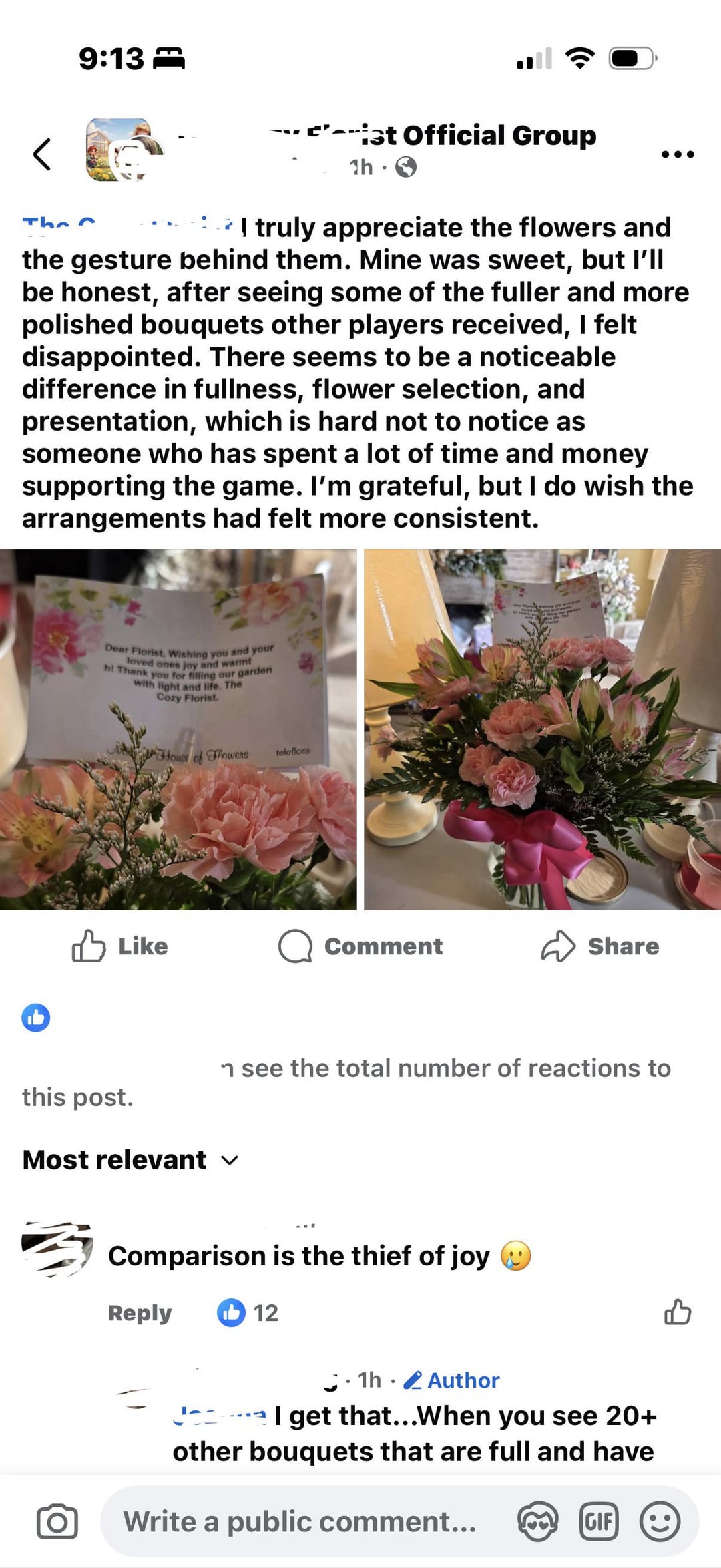 9:13 The c est Official Group 1h. I truly appreciate the flowers and the gesture behind them. Mine was sweet, but I'll be honest, after seeing some of the fuller and more polished bouquets other players received, I felt disappointed. There seems to be a noticeable difference in fullness, flower selection, and presentation, which is hard not to notice as someone who has spent a lot of time and money supporting the game. I'm grateful, but I do wish the arrangements had felt more consistent. Dear Florist, Wishing you and your h! Thank you for filling our garden loved ones joy and warmt with light and life. The Cozy Florist. House of Flowers teleflora Like Comment Share this post. n see the total number of reactions to Most relevant ✓ Comparison is the thief of joy ☺ Reply b12 ° 1h Author I get that...When you see 20+ other bouquets that are full and have Ο Write a public comment... GIF B
