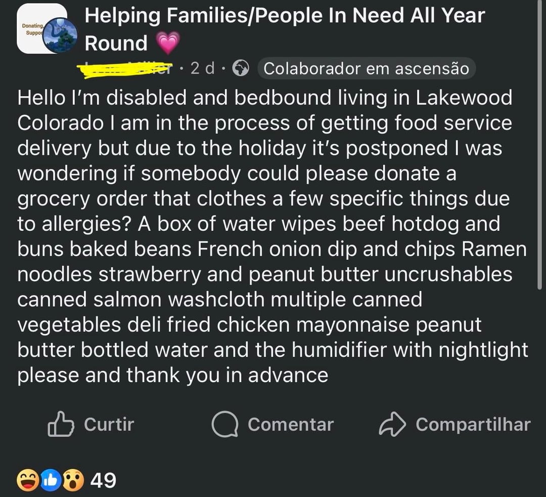 Donating, Suppor Helping Families/People In Need All Year Round er 2 d Colaborador em ascensão Hello I'm disabled and bedbound living in Lakewood Colorado I am in the process of getting food service delivery but due to the holiday it's postponed I was wondering if somebody could please donate a grocery order that clothes a few specific things due to allergies? A box of water wipes beef hotdog and buns baked beans French onion dip and chips Ramen noodles strawberry and peanut butter uncrushables canned salmon washcloth multiple canned vegetables deli fried chicken mayonnaise peanut butter bottled water and the humidifier with nightlight please and thank you in advance Curtir 849 Comentar Compartilhar