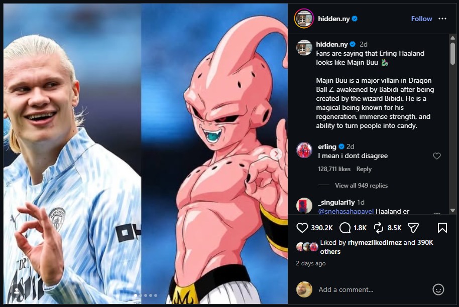 DR hidden.ny hidden.ny 2d Follow Fans are saying that Erling Haaland looks like Majin Buu Majin Buu is a major villain in Dragon Ball Z, awakened by Babidi after being created by the wizard Bibidi. He is a magical being known for his regeneration, immense strength, and ability to turn people into candy. erling 2d I mean i dont disagree 128,711 likes Reply View all 949 replies singularily 1d @snehasahapavel Haaland er 390.2K 1.8K 8.5K Liked by rhymezlikedimez and 390K others 2 days ago Add a comment... Σ