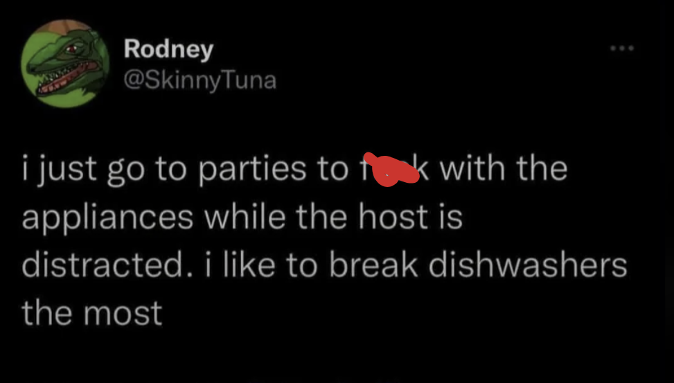 Rodney @SkinnyTuna i just go to parties to fok with the appliances while the host is distracted. i like to break dishwashers the most