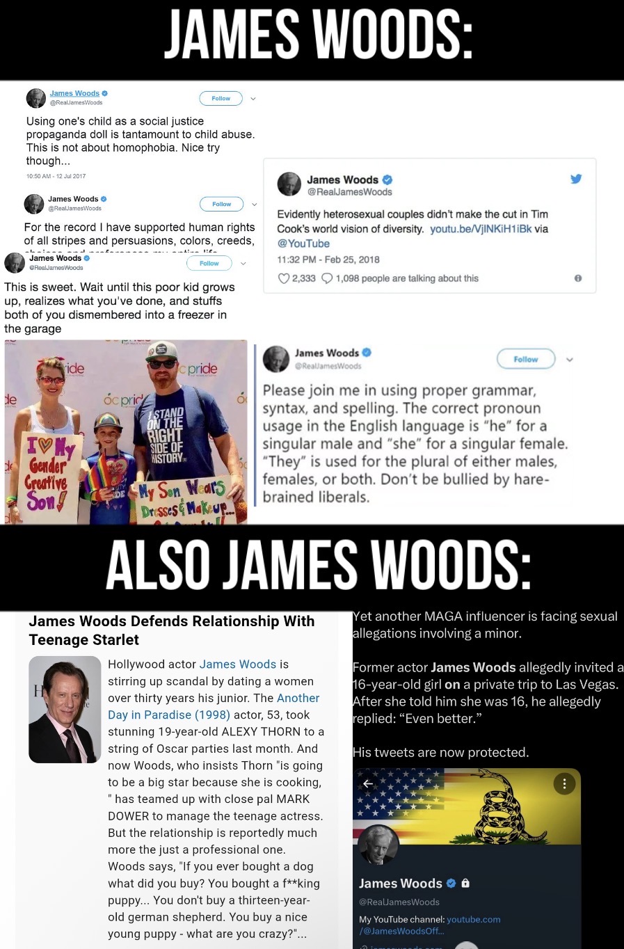 JAMES WOODS: James Woods @RealJamesWoods Using one's child as a social justice Follow v propaganda doll is tantamount to child abuse. This is not about homophobia. Nice try though.... 10:50 AM - 12 Jul 2017 James Woods @RealJamesWoods Follow For the record I have supported human rights of all stripes and persuasions, colors, creeds, James Woods → RealJamesWoods Follow This is sweet. Wait until this poor kid grows up, realizes what you've done, and stuffs both of you dismembered into a freezer in the garage James Woods @RealJamesWoods Evidently heterosexual couples didn't make the cut in Tim Cook's world vision of diversity. youtu.be/VjINKIH1iBk via @YouTube 11:32 PM - Feb 25, 2018 2,333 1,098 people are talking about this de ride IVY Gender Creative Son pride Óc price RIGHT SIDE OF HISTORY My Son Wears Dresses & Makeup οι James Woods @RealJamesWoods Follow Please join me in using proper grammar, syntax, and spelling. The correct pronoun usage in the English language is "he" for a singular male and "she" for a singular female. "They" is used for the plural of either males, females, or both. Don't be bullied by hare- brained liberals. ALSO JAMES WOODS: James Woods Defends Relationship With Teenage Starlet H Hollywood actor James Woods is stirring up scandal by dating a women over thirty years his junior. The Another Day in Paradise (1998) actor, 53, took stunning 19-year-old ALEXY THORN to a string of Oscar parties last month. And now Woods, who insists Thorn "is going to be a big star because she is cooking, "has teamed up with close pal MARK DOWER to manage the teenage actress. But the relationship is reportedly much more the just a professional one. Woods says, "If you ever bought a dog what did you buy? You bought a f**king puppy... You don't buy a thirteen-year- old german shepherd. You buy a nice young puppy what are you crazy?"... Yet another MAGA influencer is facing sexual allegations involving a minor. Former actor James Woods allegedly invited a 16-year-old girl on a private trip to Las Vegas. After she told him she was 16, he allegedly replied: "Even better." His tweets are now protected. James Woods @RealJamesWoods My YouTube channel: youtube.com /@JamesWoodsOff...