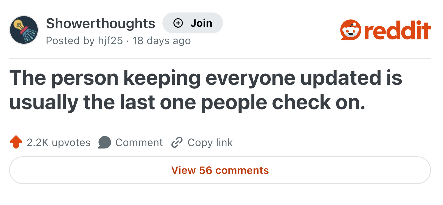 Showerthoughts + Join Posted by hjf25 18 days ago reddit The person keeping everyone updated is usually the last one people check on. 2.2K upvotes Comment Copy link View 56 comments
