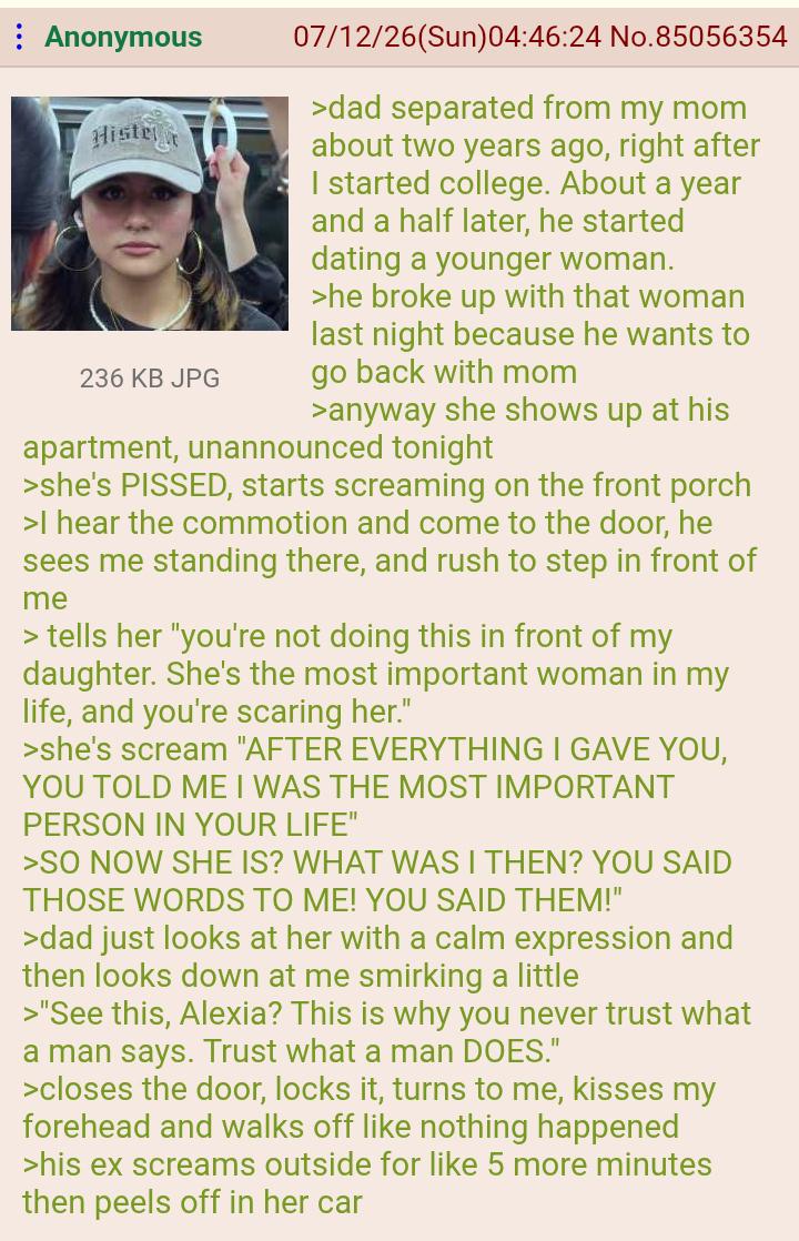 : Anonymous Histe 236 KB JPG 07/12/26(Sun)04:46:24 No.85056354 >dad separated from my mom about two years ago, right after I started college. About a year and a half later, he started dating a younger woman. >he broke up with that woman last night because he wants to go back with mom >anyway she shows up at his apartment, unannounced tonight >she's P-----, starts screaming on the front porch >I hear the commotion and come to the door, he sees me standing there, and rush to step in front of me > tells her "you're not doing this in front of my daughter. She's the most important woman in my life, and you're scaring her." >she's scream "AFTER EVERYTHING I GAVE YOU, YOU TOLD ME I WAS THE MOST IMPORTANT PERSON IN YOUR LIFE" >SO NOW SHE IS? WHAT WAS I THEN? YOU SAID THOSE WORDS TO ME! YOU SAID THEM!" >dad just looks at her with a calm expression and then looks down at me smirking a little >"See this, Alexia? This is why you never trust what a man says. Trust what a man DOES." >closes the door, locks it, turns to me, kisses my forehead and walks off like nothing happened >his ex screams outside for like 5 more minutes then peels off in her car