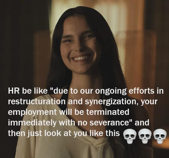HR be like "due to our ongoing efforts in restructuration and synergization, your employment will be terminated immediately with no severance" and then just look at you like this