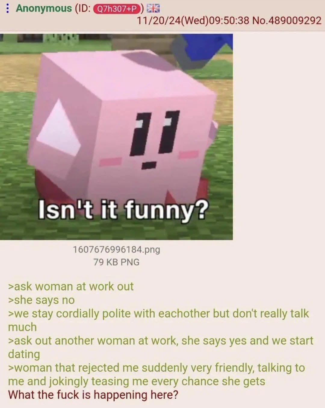 Anonymous (ID: Q7h307+P) 11/20/24(Wed) 09:50:38 No.489009292 11 Isn't it funny? 1607676996184.png 79 KB PNG >ask woman at work out >she says no >we stay cordially polite with eachother but don't really talk much >ask out another woman at work, she says yes and we start dating >woman that rejected me suddenly very friendly, talking to me and jokingly teasing me every chance she gets What the f--- is happening here?
