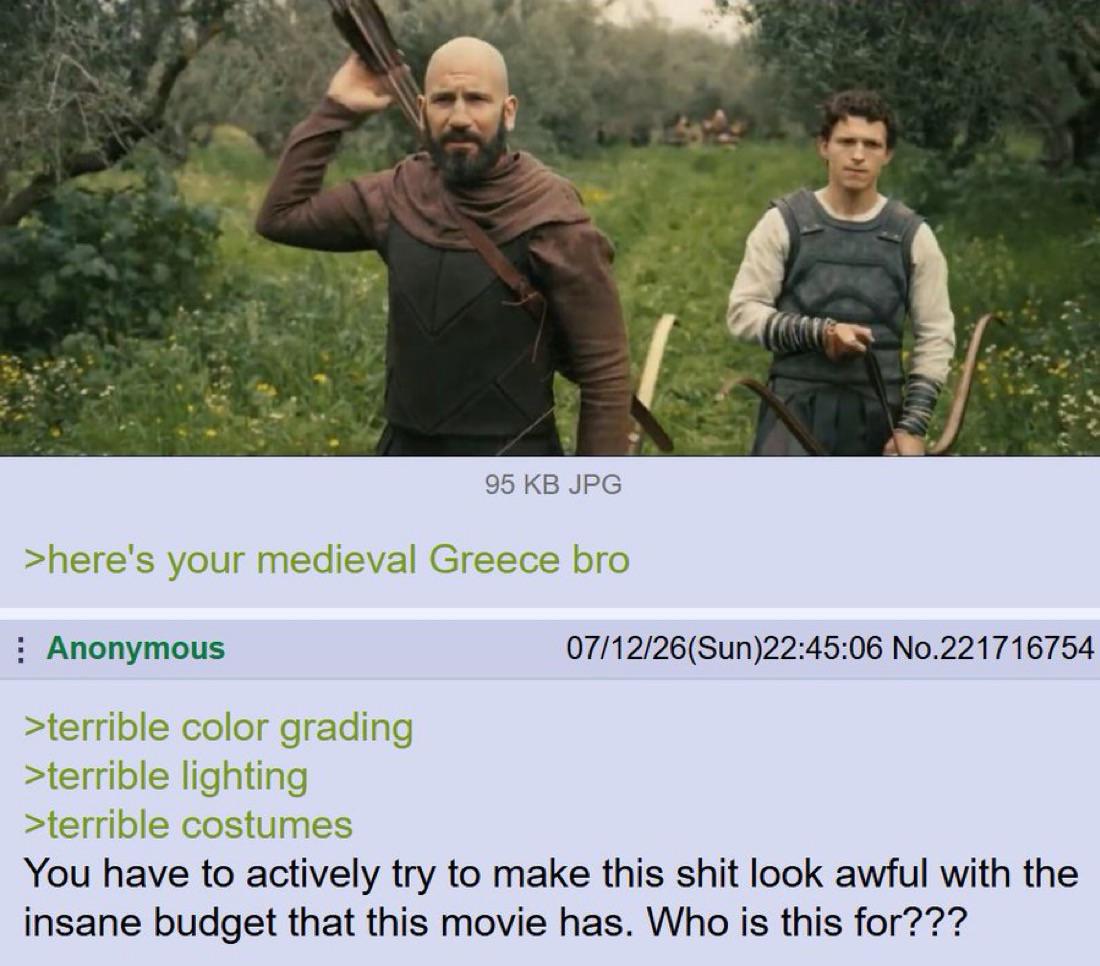 95 KB JPG >here's your medieval Greece bro Anonymous >terrible color grading >terrible lighting >terrible costumes 07/12/26(Sun)22:45:06 No.221716754 You have to actively try to make this s--- look awful with the insane budget that this movie has. Who is this for???