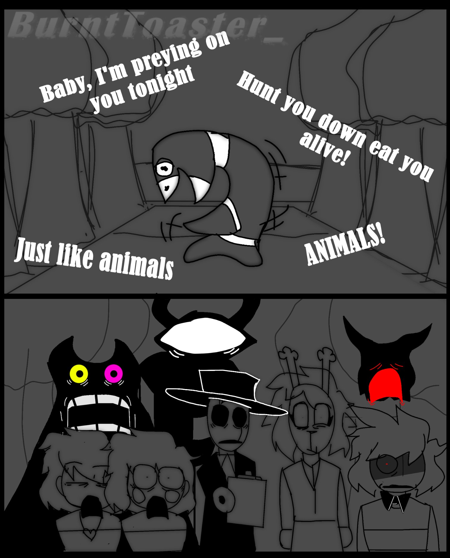 BurntToaster Baby, I'm preying on you tonight Hunt you down eat you alive! Just like animals ANIMALS!