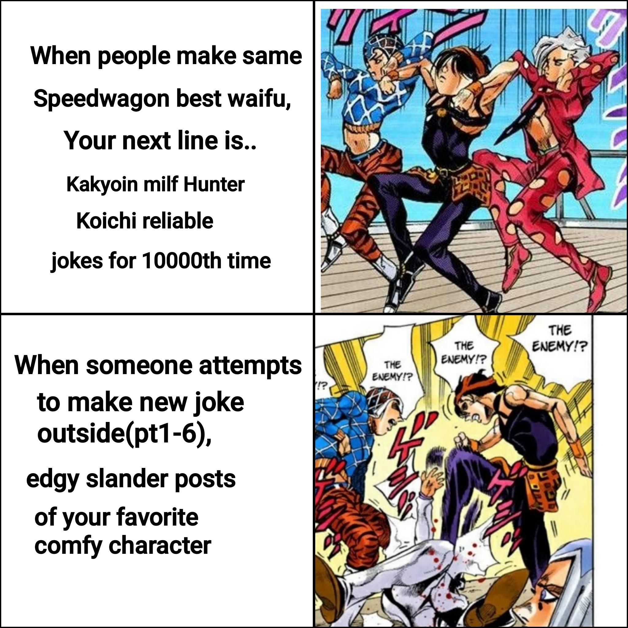 When people make same Speedwagon best waifu, Your next line is.. Kakyoin milf Hunter Koichi reliable jokes for 10000th time When someone attempts to make new joke outside(pt1-6), edgy slander posts of your favorite comfy character THE ENEMY!? THE ENEMY!? THE ENEMY!?