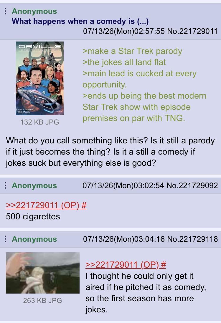 Anonymous What happens when a comedy is (...) 07/13/26(Mon)02:57:55 No.221729011 ORVILL >make a Star Trek parody 132 KB JPG >the jokes all land flat >main lead is cucked at every opportunity. >ends up being the best modern Star Trek show with episode premises on par with TNG. What do you call something like this? Is it still a parody if it just becomes the thing? Is it a still a comedy if jokes suck but everything else is good? Anonymous 07/13/26(Mon)03:02:54 No.221729092 >>221729011 (OP) # 500 cigarettes Anonymous 263 KB JPG 07/13/26(Mon)03:04:16 No.221729118 >>221729011 (OP) # I thought he could only get it aired if he pitched it as comedy, so the first season has more jokes.