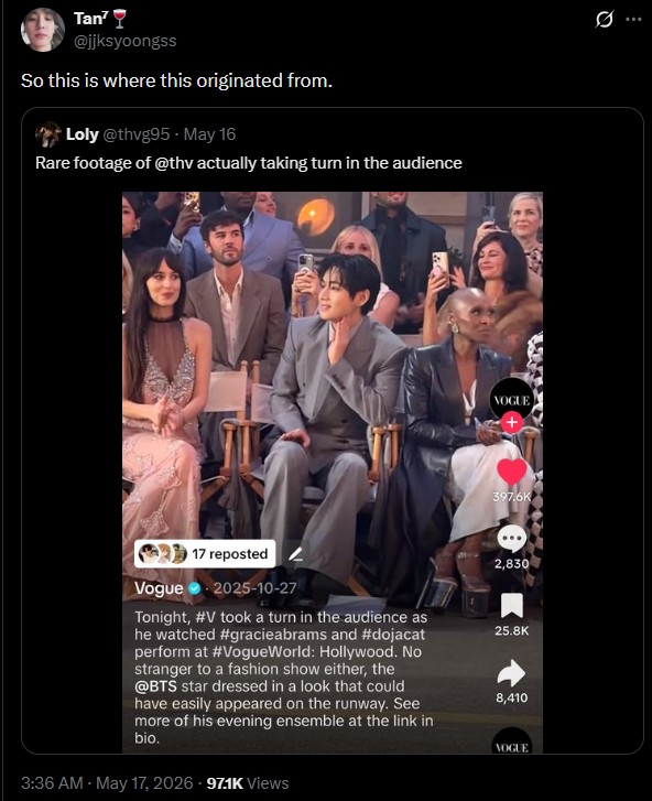 Tan @jjksyoongss So this is where this originated from. Loly @thvg95 May 16 Rare footage of @thy actually taking turn in the audience 17 reposted Vogue 2025-10-27 Tonight, #V took a turn in the audience as he watched #gracieabrams and #dojacat perform at #VogueWorld: Hollywood. No stranger to a fashion show either, the @BTS star dressed in a look that could have easily appeared on the runway. See more of his evening ensemble at the link in bio. 3:36 AM - May 17, 2026 - 97.1K Views VOGUE 397.6K 2,830 25.8K 8,410 Q VOGUE