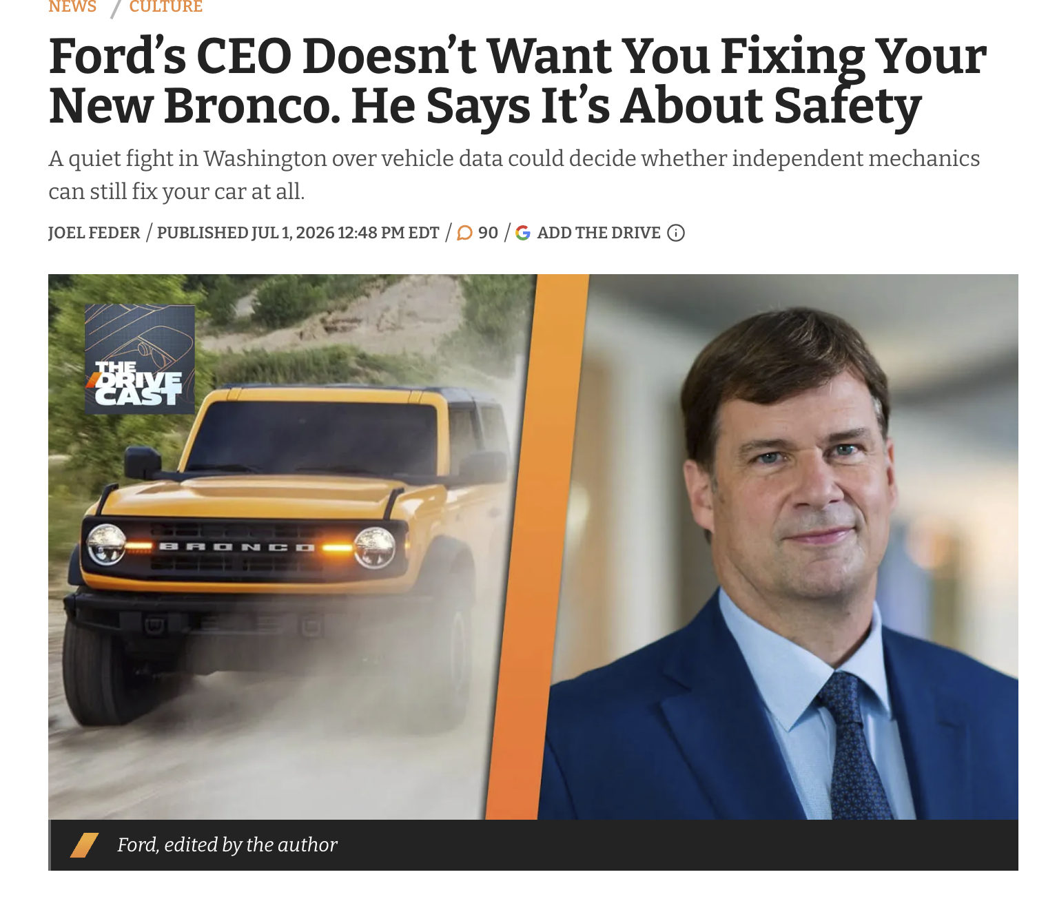 NEWS / CULTURE Ford's CEO Doesn't Want You Fixing Your New Bronco. He Says It's About Safety A quiet fight in Washington over vehicle data could decide whether independent mechanics can still fix your car at all. JOEL FEDER/PUBLISHED JUL 1, 2026 12:48 PM EDT / 90 / G ADD THE DRIVE ⑥ BRIVE CAST BRONCO Ford, edited by the author