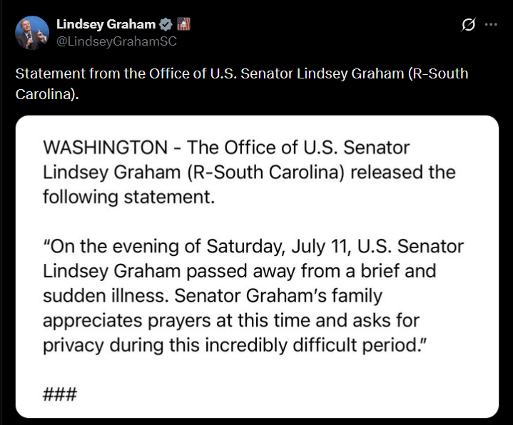 Lindsey Graham @LindseyGrahamSC Statement from the Office of U.S. Senator Lindsey Graham (R-South Carolina). WASHINGTON - The Office of U.S. Senator Lindsey Graham (R-South Carolina) released the following statement. "On the evening of Saturday, July 11, U.S. Senator Lindsey Graham passed away from a brief and sudden illness. Senator Graham's family appreciates prayers at this time and asks for privacy during this incredibly difficult period." ###