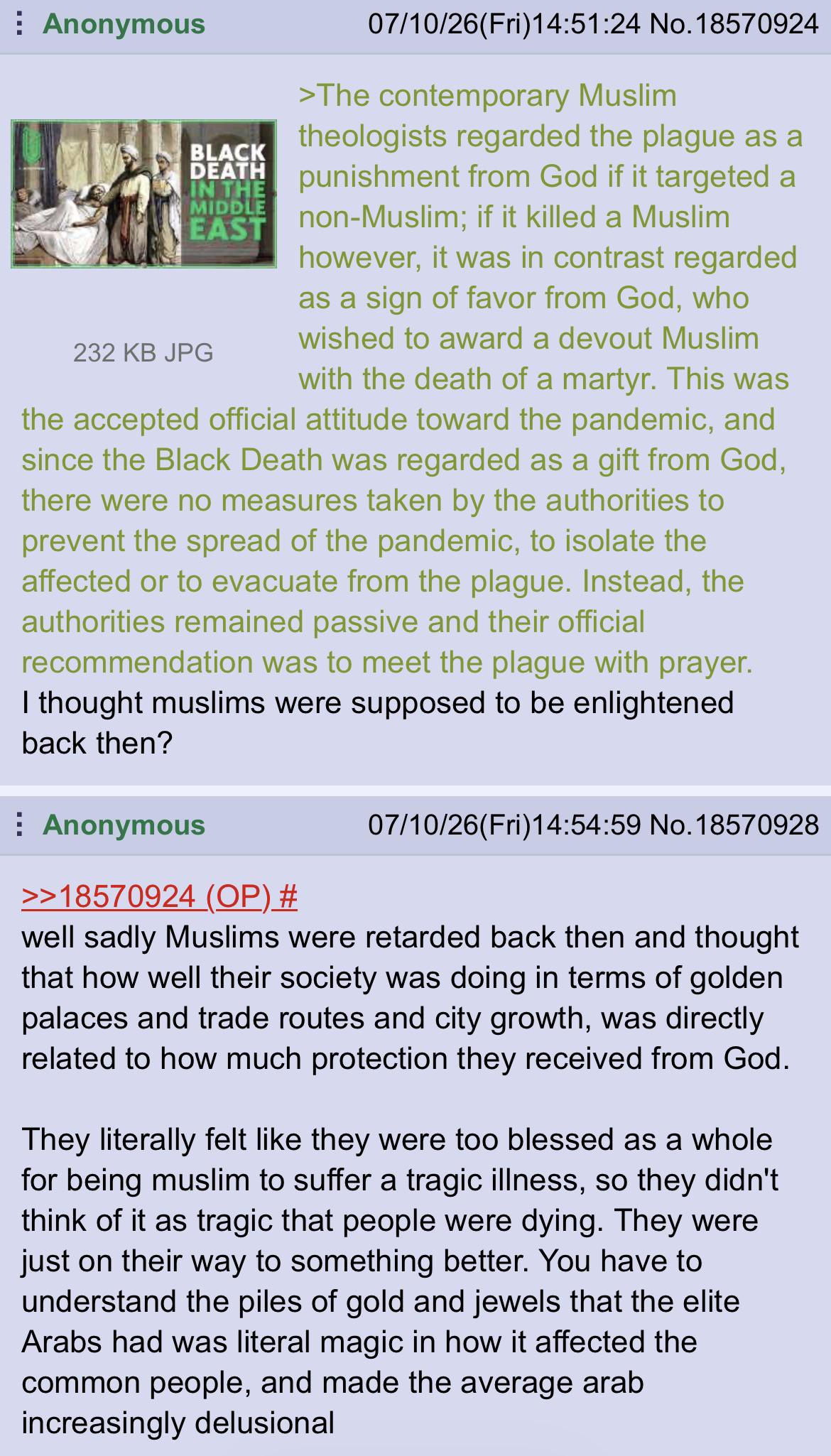 Anonymous BLACK DEATH IN THE MIDDLE EAST 232 KB JPG 07/10/26(Fri)14:51:24 No. 18570924 >The contemporary Muslim theologists regarded the plague as a punishment from God if it targeted a non-Muslim; if it killed a Muslim however, it was in contrast regarded as a sign of favor from God, who wished to award a devout Muslim with the death of a martyr. This was the accepted official attitude toward the pandemic, and since the Black Death was regarded as a gift from God, there were no measures taken by the authorities to prevent the spread of the pandemic, to isolate the affected or to evacuate from the plague. Instead, the authorities remained passive and their official recommendation was to meet the plague with prayer. I thought muslims were supposed to be enlightened back then? Anonymous >>18570924 (OP) # 07/10/26(Fri)14:54:59 No. 18570928 well sadly Muslims were retarded back then and thought that how well their society was doing in terms of golden palaces and trade routes and city growth, was directly related to how much protection they received from God. They literally felt like they were too blessed as a whole for being muslim to suffer a tragic illness, so they didn't think of it as tragic that people were dying. They were just on their way to something better. You have to understand the piles of gold and jewels that the elite Arabs had was literal magic in how it affected the common people, and made the average arab increasingly delusional