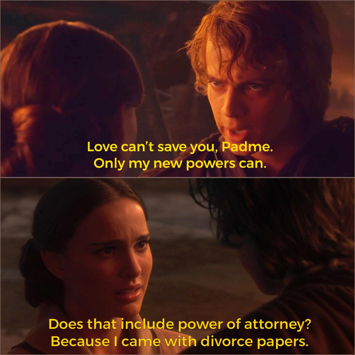 Love can't save you, Padme. Only my new powers can. Does that include power of attorney? Because I came with divorce papers.
