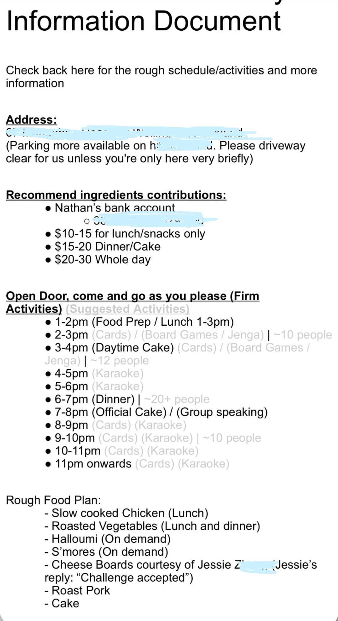 Information Document Check back here for the rough schedule/activities and more information Address: CT (Parking more available on h . Please driveway clear for us unless you're only here very briefly) Recommend ingredients contributions: Nathan's bank account $10-15 for lunch/snacks only $15-20 Dinner/Cake $20-30 Whole day Open Door, come and go as you please (Firm Activities) (Suggested Activities) • 1-2pm (Food Prep / Lunch 1-3pm) •2-3pm (Cards) / (Board Games / Jenga) | ~10 people ⚫3-4pm (Daytime Cake) (Cards) / (Board Games / Jenga) |~12 people 4-5pm (Karaoke) 5-6pm (Karaoke) • 6-7pm (Dinner) | ~20+ people 7-8pm (Official Cake) / (Group speaking) 8-9pm (Cards) (Karaoke) 9-10pm (Cards) (Karaoke) | ~10 people 10-11pm (Cards) (Karaoke) 11pm onwards (Cards) (Karaoke) Rough Food Plan: - Slow cooked Chicken (Lunch) - Roasted Vegetables (Lunch and dinner) - Halloumi (On demand) - S'mores (On demand) - Cheese Boards courtesy of Jessie Z reply: "Challenge accepted") - Roast Pork Cake Jessie's