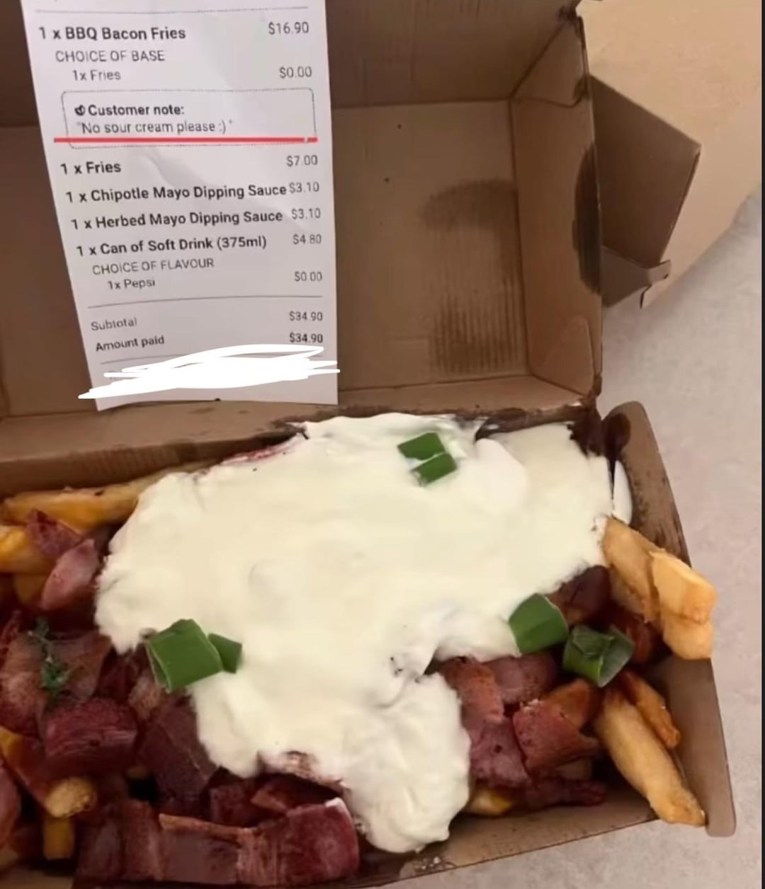 1 x BBQ Bacon Fries $16.90 CHOICE OF BASE 1x Fries $0.00 Customer note: "No sour cream please :)" 1 x Fries $7.00 1 x Chipotle Mayo Dipping Sauce $3.10 1 x Herbed Mayo Dipping Sauce $3.10 1 x Can of Soft Drink (375ml) $4.80 CHOICE OF FLAVOUR 1x Pepsi $0.00 Subtotal $34.90 Amount paid $34.90