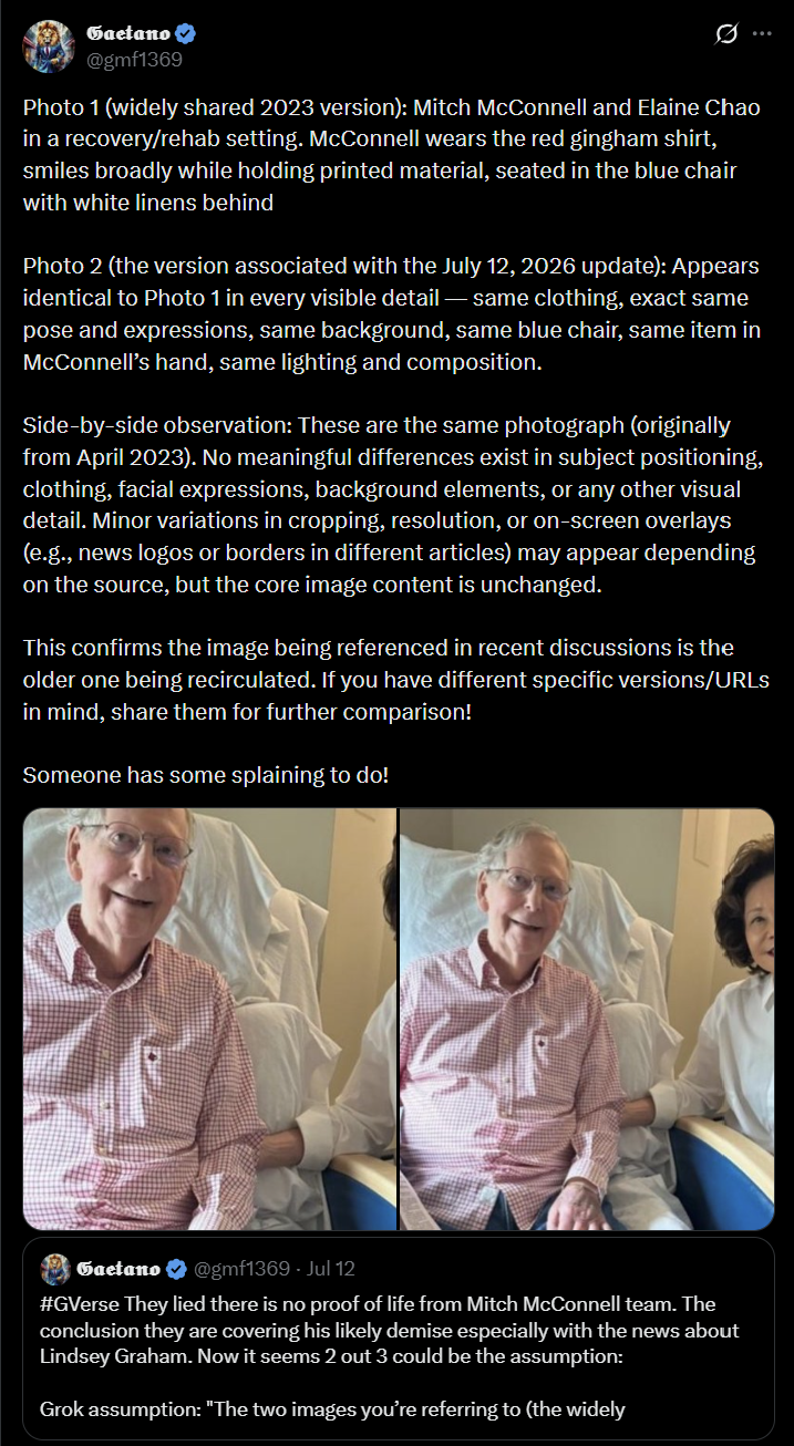 Gaetano @gmf1369 Photo 1 (widely shared 2023 version): Mitch McConnell and Elaine Chao in a recovery/rehab setting. McConnell wears the red gingham shirt, smiles broadly while holding printed material, seated in the blue chair with white linens behind Photo 2 (the version associated with the July 12, 2026 update): Appears identical to Photo 1 in every visible detail-same clothing, exact same pose and expressions, same background, same blue chair, same item in McConnell's hand, same lighting and composition. Side-by-side observation: These are the same photograph (originally from April 2023). No meaningful differences exist in subject positioning, clothing, facial expressions, background elements, or any other visual detail. Minor variations in cropping, resolution, or on-screen overlays (e.g., news logos or borders in different articles) may appear depending on the source, but the core image content is unchanged. This confirms the image being referenced in recent discussions is the older one being recirculated. If you have different specific versions/URLs in mind, share them for further comparison! Someone has some splaining to do! Gaetano @gmf1369 - Jul 12 #GVerse They lied there is no proof of life from Mitch McConnell team. The conclusion they are covering his likely demise especially with the news about Lindsey Graham. Now it seems 2 out 3 could be the assumption: Grok assumption: "The two images you're referring to (the widely