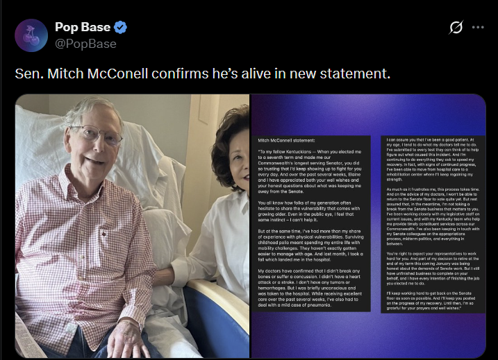 Pop Base ✔ @PopBase Sen. Mitch McConell confirms he's alive in new statement. Mitch McConnell statement: "To my fellow Kentuckians-When you elected me to a seventh term and made me our Commonwealth's longest serving Senator, you did so trusting that I'd keep showing up to fight for you every day. And over the past several weeks, Blaine and I have appreciated both your well wishes and your honest questions about what was keeping me away from the Senate. You all know how folks of my generation often hesitate to share the vulnerability that comes with growing older. Even in the public eye, I feel that same instinct-I can't help it. But at the same time, I've had more than my share of experience with physical vulnerabilities. Surviving childhood polio meant spending my entire life with mobility challenges. They haven't exactly gotten easier to manage with age. And last month, I took a fall which landed me in the hospital My doctors have confirmed that I didn't break any bones or suffer a concussion. I didn't have a heart attack or a stroke. I don't have any tumors or hemorrhages. But I was briefly unconscious and was taken to the hospital. While receiving excellent care over the past several weeks, I've also had to deal with a mild case of pneumonia. I can assure you that I've been a good patient. At my age. I tend to do what my doctors tell me to do. I've submitted to every best they can think of to help figure out what caused this incident. And I'm continuing to do everything they cake to speed my recovery. In fact, with signs of continued progress, I've been able to move from hospital care to a rehabilitation center where I keep regaining my strength As much as it frustrates me, this process takes time And on the advice of my doctors, I won't be able to return to the Senate floor to vote quite yet. But nest assured that, in the meantime, I'm not taking a break from the Senate business that matters to you. I've been working closely with my legislative staff on current issues, and with my Kentucky team who help me provide timely constituent services across our Commonwealth. we also been keeping in touch with my Sancte colleagues on the appropriations process, midterm politics, and everything in You're right to expect your representatives to work hard for you. And part of my decision to retire of the end of my term this coming January was being honest about the demands of Senate work. But I still have unfinished business to complete on your behalf, and I have every intention of finishing the job you elected me to do. keep working hard to get back on the Senate floor as soon as possible. And keep you posted on the progress of my recovery. Until then, I'm grateful for your prayers and well wishes."