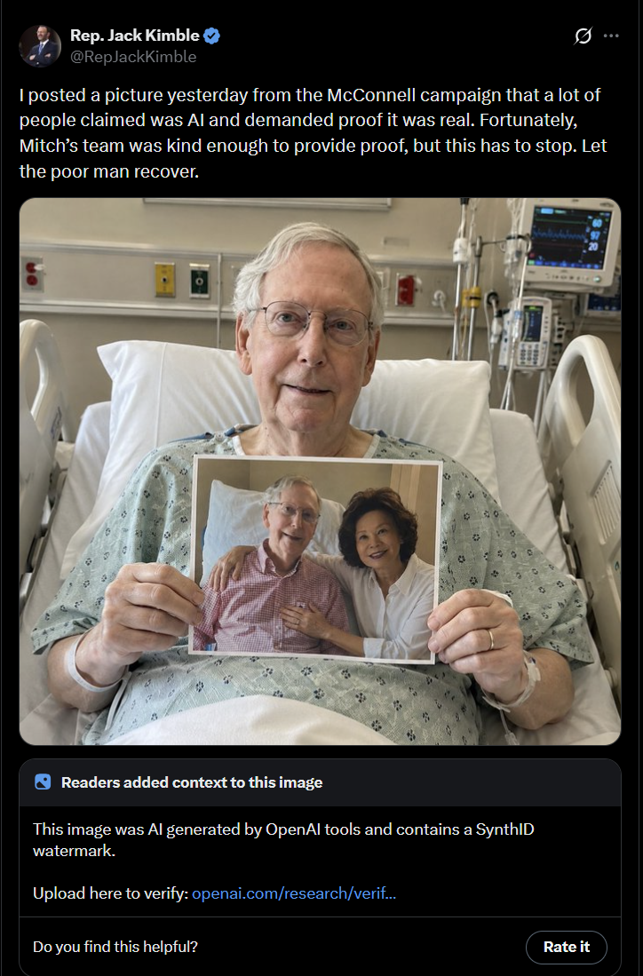 Rep. Jack Kimble ✔ @RepJackKimble I posted a picture yesterday from the McConnell campaign that a lot of people claimed was Al and demanded proof it was real. Fortunately, Mitch's team was kind enough to provide proof, but this has to stop. Let the poor man recover. 3 Readers added context to this image This image was Al generated by OpenAl tools and contains a SynthID watermark. Upload here to verify: openai.com/research/verif... Do you find this helpful? Rate it