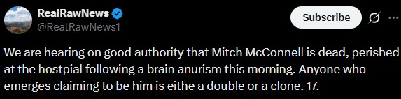 RealRawNews @RealRawNews1 Subscribe ... We are hearing on good authority that Mitch McConnell is dead, perished at the hostpial following a brain anurism this morning. Anyone who emerges claiming to be him is eithe a double or a clone. 17.