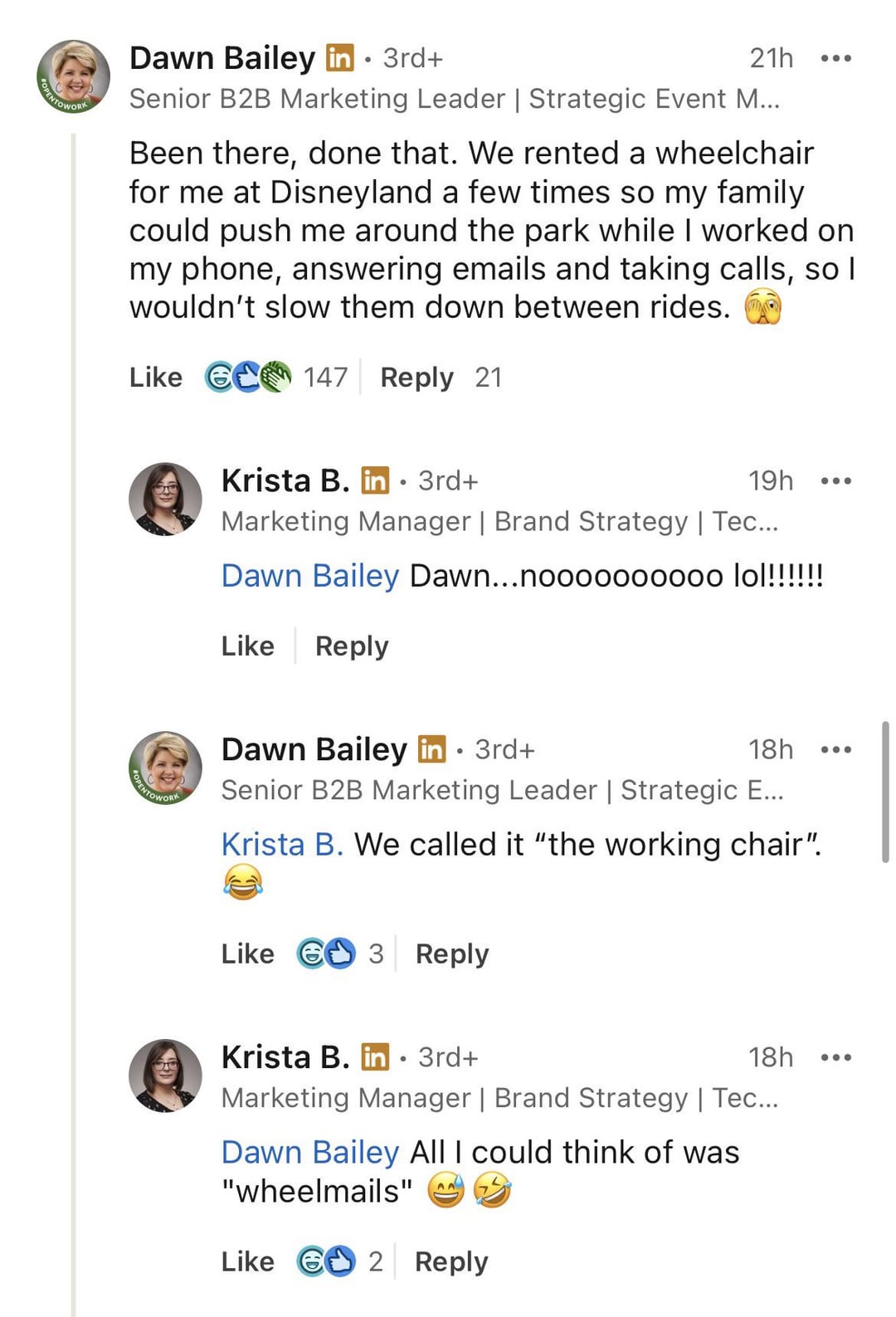 NTOWORK Dawn Bailey in ⚫ 3rd+ 21h Senior B2B Marketing Leader | Strategic Event M... Been there, done that. We rented a wheelchair for me at Disneyland a few times so my family could push me around the park while I worked on my phone, answering emails and taking calls, so I wouldn't slow them down between rides. Like 6 147 Reply 21 PENTOWORK Krista B. in⚫ 3rd+ 19h ... Marketing Manager | Brand Strategy | Tec... Dawn Bailey Dawn...noooooo0000 lol!!!!!!! Like Reply Dawn Bailey in ⚫ 3rd+ 18h Senior B2B Marketing Leader | Strategic E... Krista B. We called it "the working chair". Like 3 Reply Krista B. in ⚫ 3rd+ ° 18h Marketing Manager | Brand Strategy | Tec... Dawn Bailey All I could think of was "wheelmails" AA Like G2 Reply
