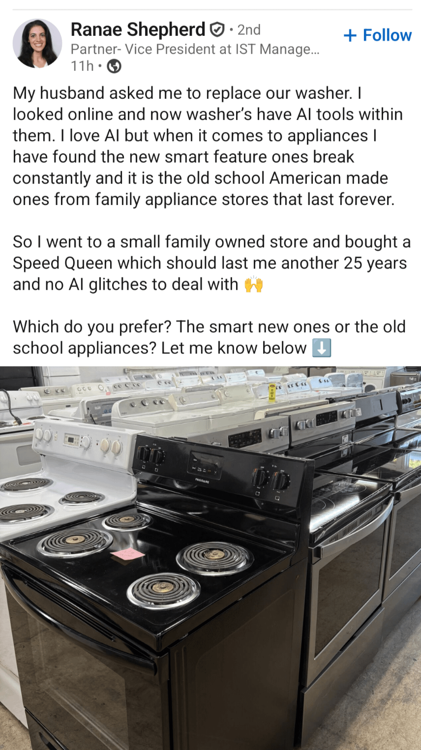 Ranae Shepherd • 2nd Partner- Vice President at IST Manage... 11h⚫ + Follow My husband asked me to replace our washer. I looked online and now washer's have Al tools within them. I love Al but when it comes to appliances I have found the new smart feature ones break constantly and it is the old school American made ones from family appliance stores that last forever. So I went to a small family owned store and bought a Speed Queen which should last me another 25 years and no Al glitches to deal with Which do you prefer? The smart new ones or the old school appliances? Let me know below 000 63