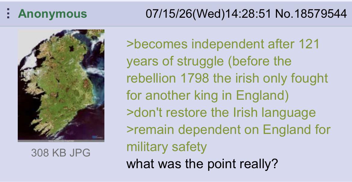 Anonymous 308 KB JPG 07/15/26(Wed)14:28:51 No. 18579544 >becomes independent after 121 years of struggle (before the rebellion 1798 the irish only fought for another king in England) >don't restore the Irish language >remain dependent on England for military safety what was the point really?