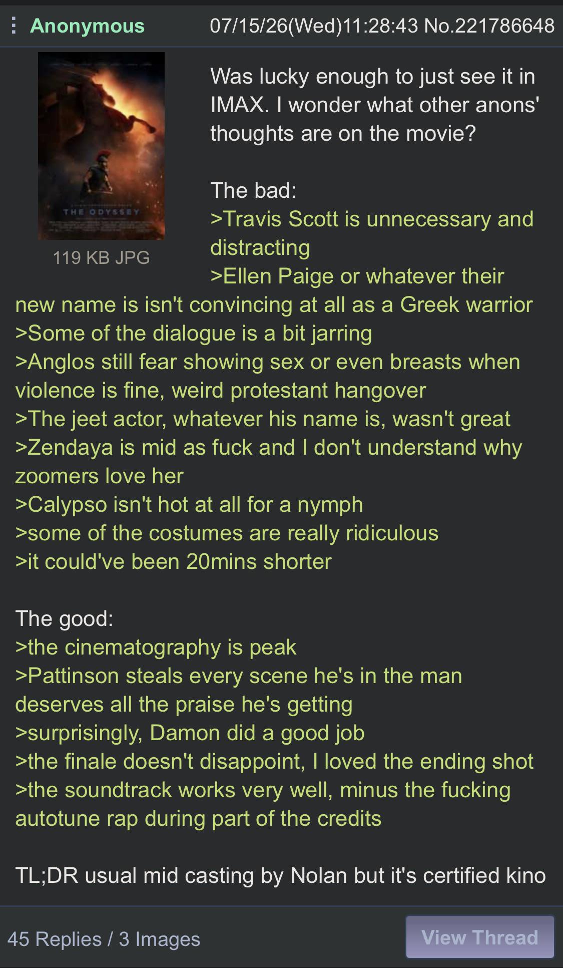 Anonymous THE ODYSSEY 119 KB JPG 07/15/26(Wed)11:28:43 No.221786648 Was lucky enough to just see it in IMAX. I wonder what other anons' thoughts are on the movie? The bad: >Travis Scott is unnecessary and distracting >Ellen Paige or whatever their new name is isn't convincing at all as a Greek warrior >Some of the dialogue is a bit jarring >Anglos still fear showing sex or even breasts when violence is fine, weird protestant hangover >The jeet actor, whatever his name is, wasn't great >Zendaya is mid as f--- and I don't understand why zoomers love her >Calypso isn't hot at all for a nymph >some of the costumes are really ridiculous >it could've been 20mins shorter The good: >the cinematography is peak >Pattinson steals every scene he's in the man deserves all the praise he's getting >surprisingly, Damon did a good job >the finale doesn't disappoint, I loved the ending shot >the soundtrack works very well, minus the f------ autotune rap during part of the credits TL;DR usual mid casting by Nolan but it's certified kino 45 Replies / 3 Images View Thread