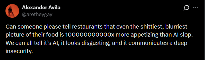 Alexander Avila @aretheygay Ø Can someone please tell restaurants that even the s--------, blurriest picture of their food is 100000000000x more appetizing than Al slop. We can all tell it's Al, it looks disgusting, and it communicates a deep insecurity.