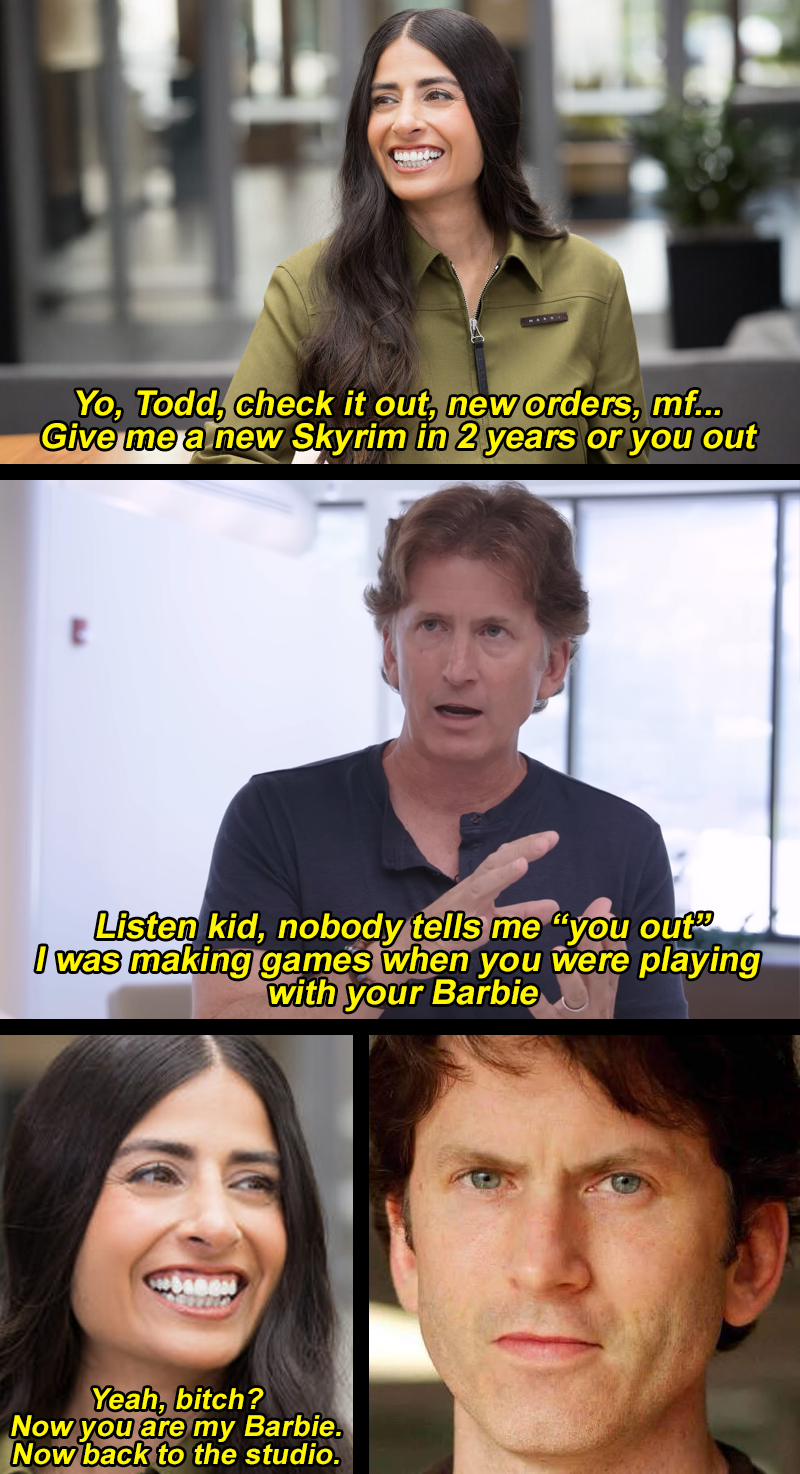 SILVER Yo, Todd, check it out, new orders, mf... Give me a new Skyrim in 2 years or you out Listen kid, nobody tells me "you out" I was making games when you were playing with your Barbie Yeah, bitch? Now you are my Barbie. Now back to the studio.