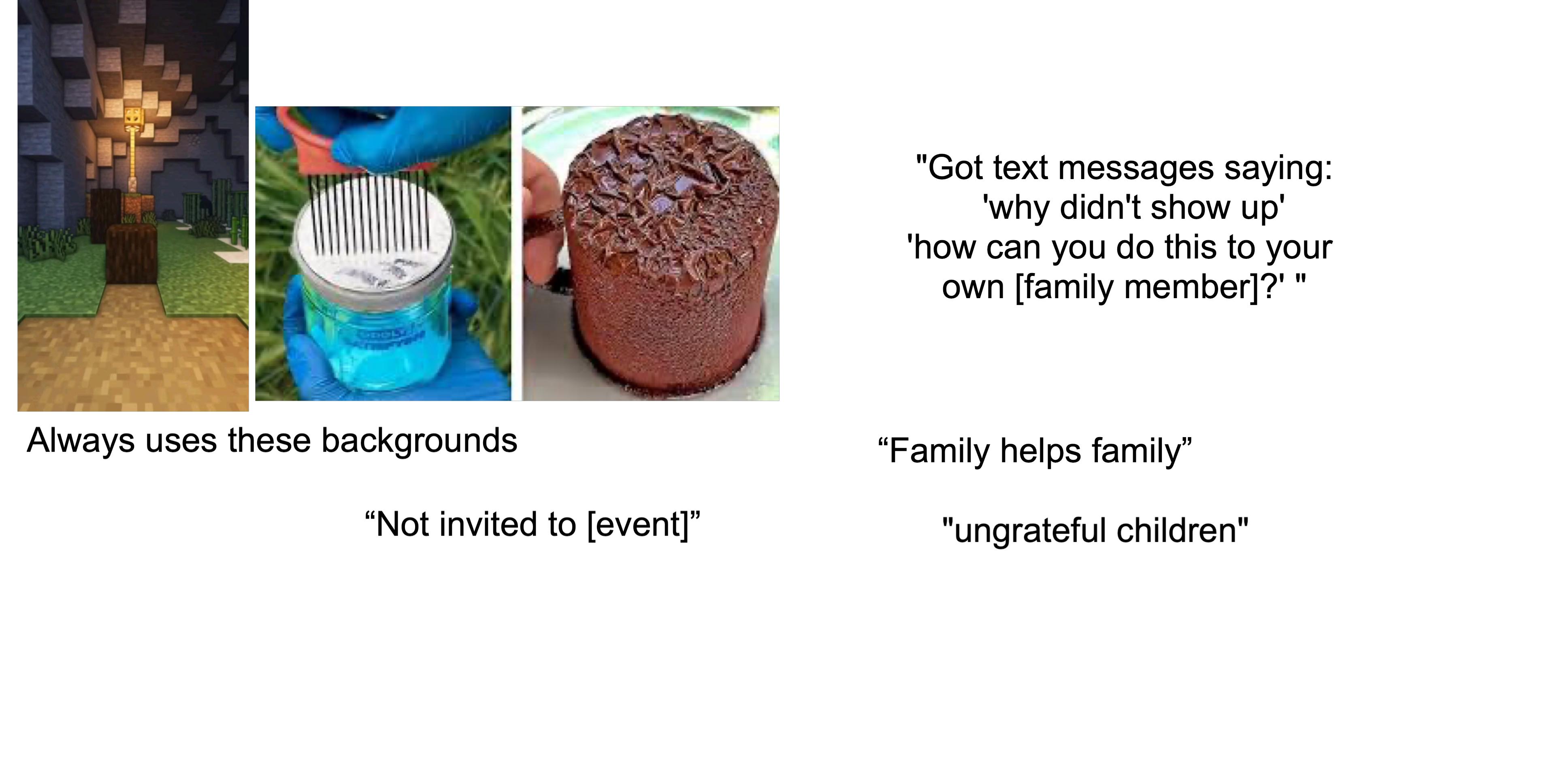 Always uses these backgrounds "Not invited to [event]" "Got text messages saying: 'why didn't show up' 'how can you do this to your own [family member]?" " "Family helps family" "ungrateful children"