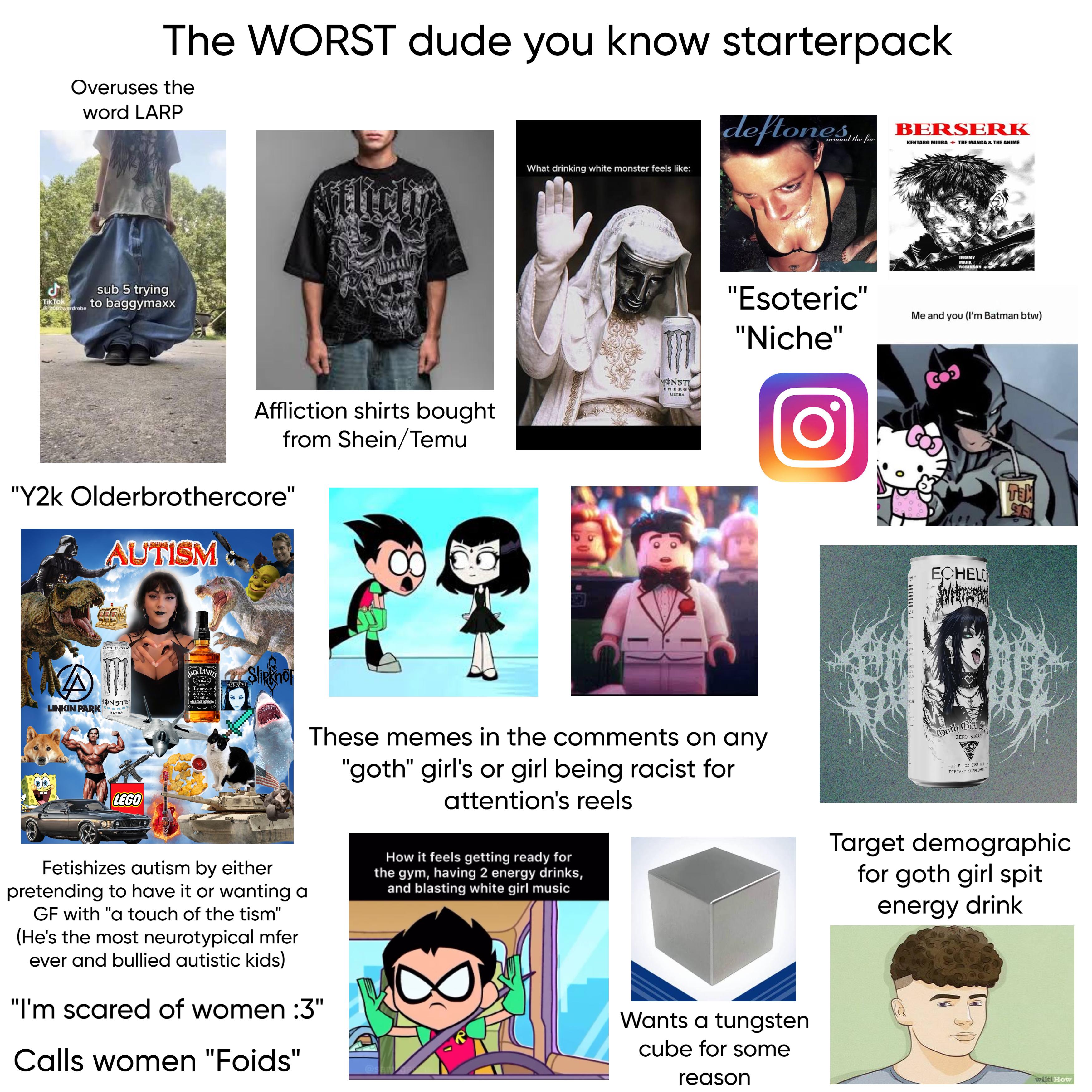 The WORST dude you know starterpack Overuses the word LARP deftones BERSERK the fur KENTARO MIURA + THE MANGA & THE ANIMÉ ل Tik Tok 2002wardrobe sub 5 trying to baggymaxx Affliction shirts bought from Shein/Temu "Y2k Olderbrothercore" AUTISM ZERO ZUCKER 150 What drinking white monster feels like: MONSTI ENERG ULTRA JEREMY MARK ROBINSON "Esoteric" "Niche" Me and you (I'm Batman btw) A MONSTER LINKIN PARK NEROY ULTRA LEGO JACK DANIELS No.7 Tennessee WHISKEY 70cl 40% Vol. cer Slipknot EVANESCENCE These memes in the comments on any "goth" girl's or girl being racist for attention's reels Fetishizes autism by either pretending to have it or wanting a GF with "a touch of the tism" (He's the most neurotypical mfer ever and bullied autistic kids) "I'm scared of women :3" Calls women "Foids" How it feels getting ready for the gym, having 2 energy drinks, and blasting white girl music 8 Wants a tungsten cube for some reason O. NESS RANCE DE NO CERS TEM ECHELO Goth Girl ZERO SUGAR -12 FL OZ (355 mL) - DIETARY SUPPLEMENT TEM Target demographic for goth girl spit energy drink wiki How