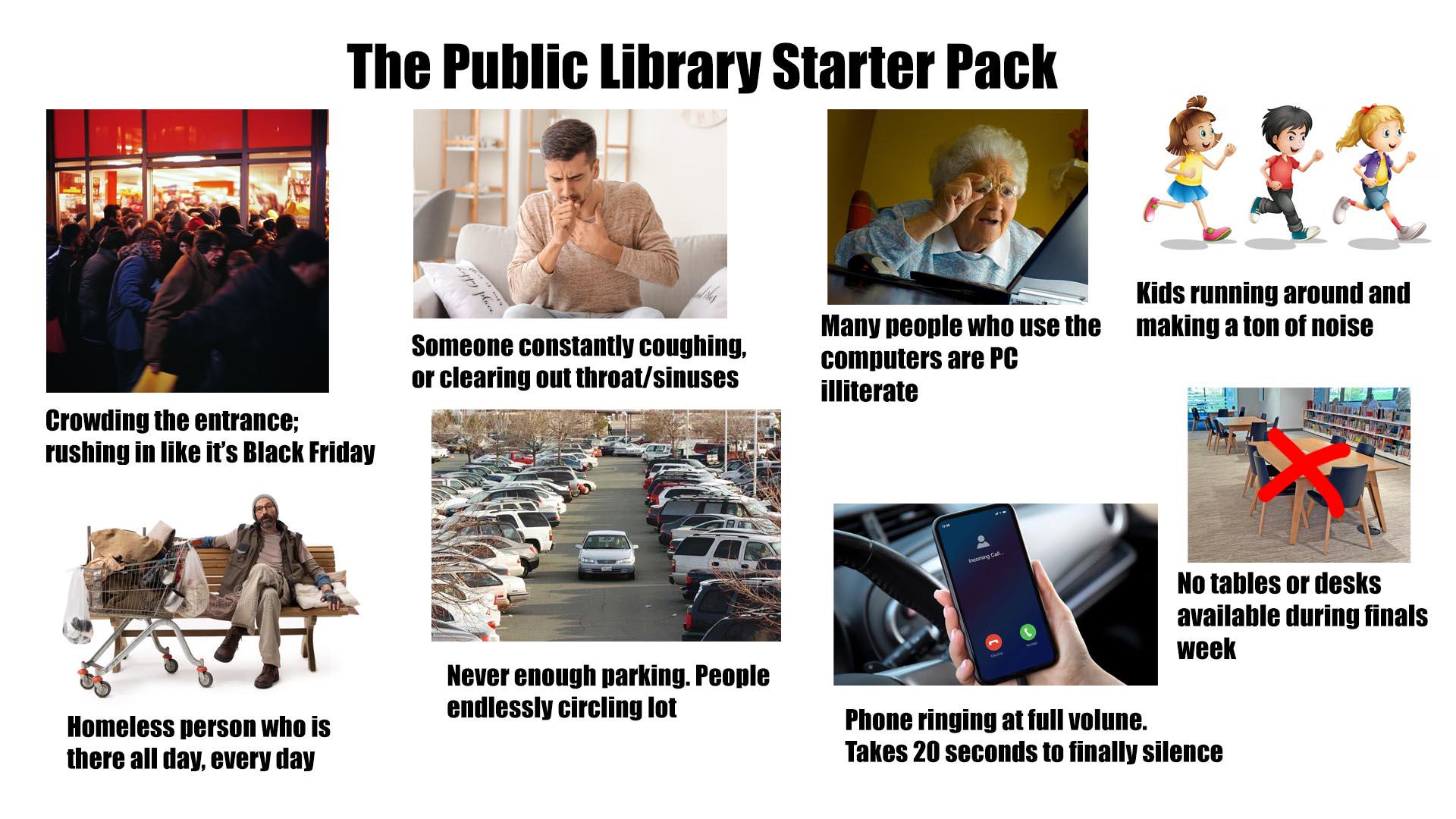 The Public Library Starter Pack Crowding the entrance; rushing in like it's Black Friday happy place Someone constantly coughing, or clearing out throat/sinuses Kids running around and Many people who use the making a ton of noise computers are PC illiterate Incoming Call Homeless person who is there all day, every day Never enough parking. People endlessly circling lot No tables or desks available during finals week Phone ringing at full volune. Takes 20 seconds to finally silence