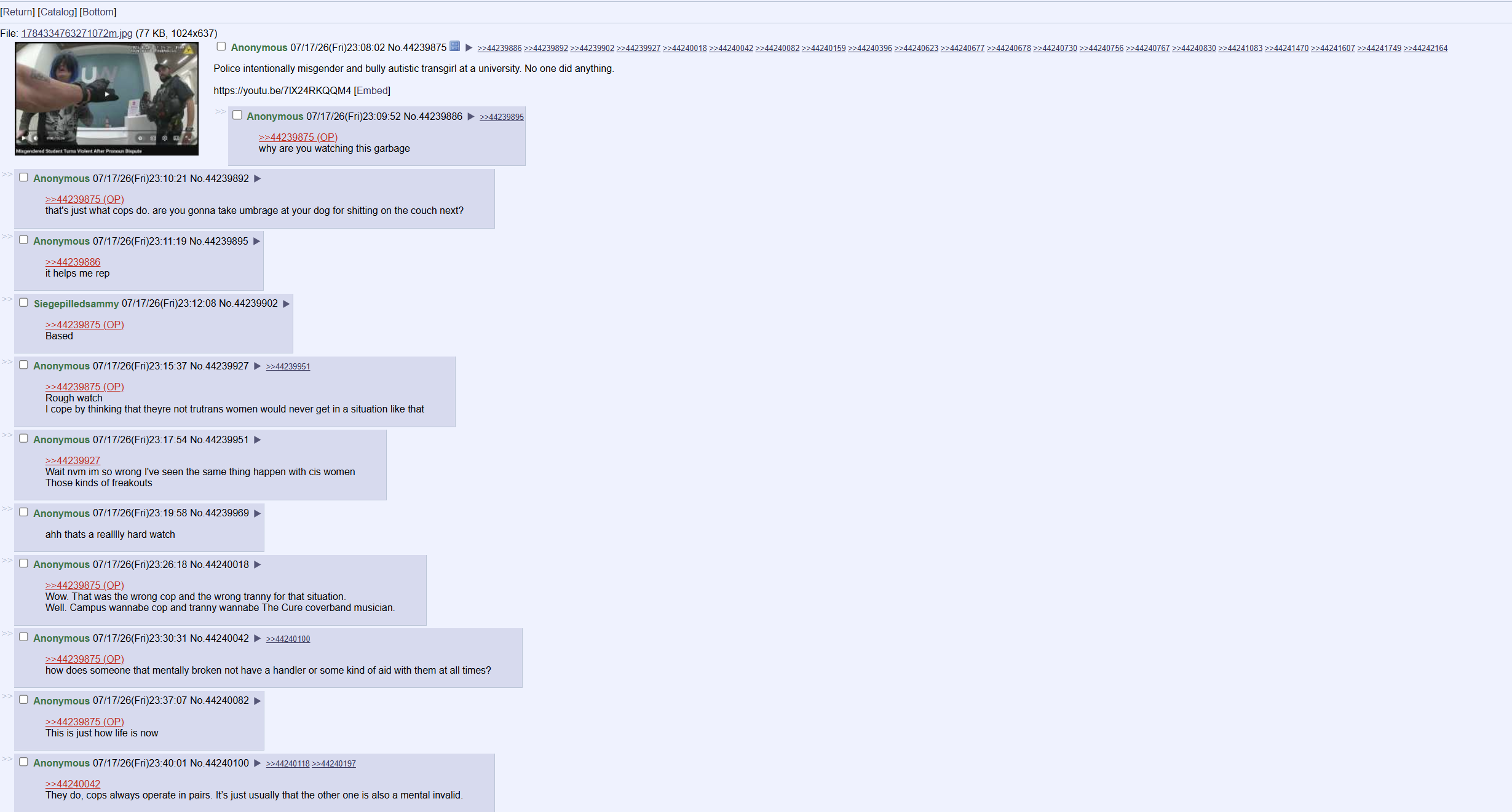 [Return] [Catalog] [Bottom] File: 1784334763271072m.jpg (77 KB, 1024x637) UN Misgendered Student Turns Violent After Pronoun Dispute ☐ Anonymous 07/17/26(Fri)23:08:02 No.44239875 >>44239886 >>44239892 >>44239902 >>44239927 >>44240018 >>44240042 >>44240082 >>44240159 >>44240396 >>44240623 >>44240677 >>44240678>>44240730 >>44240756 >>44240767 >>44240830 >>44241083 >>44241470 >>44241607 >>44241749 >>44242164 Police intentionally misgender and bully autistic transgirl at a university. No one did anything. https://youtu.be/7IX24RKQQM4 [Embed] ☐ Anonymous 07/17/26(Fri)23:09:52 No.44239886 ►>>44239895 >>> ☐ Anonymous 07/17/26(Fri)23:10:21 No.44239892 >> >>44239875 (OP) >>44239875 (OP) why are you watching this garbage that's just what cops do. are you gonna take umbrage at your dog for s------- on the couch next? ☐ Anonymous 07/17/26(Fri)23:11:19 No.44239895 >>44239886 it helps me rep ☐ Siegepilledsammy 07/17/26(Fri)23:12:08 No.44239902 ► >>44239875 (OP). Based ■ Anonymous 07/17/26(Fri)23:15:37 No.44239927 ►>>44239951 >>44239875 (OP). Rough watch I cope by thinking that theyre not trutrans women would never get in a situation like that Anonymous 07/17/26(Fri)23:17:54 No.44239951 ► >>44239927 Wait nvm im so wrong I've seen the same thing happen with cis women Those kinds of freakouts >> ☐ Anonymous 07/17/26(Fri)23:19:58 No.44239969 >> ahh thats a realllly hard watch ☐ Anonymous 07/17/26(Fri)23:26:18 No.44240018 ► >>44239875 (OP). Wow. That was the wrong cop and the wrong t----- for that situation. Well. Campus wannabe cop and t----- wannabe The Cure coverband musician. ☐ Anonymous 07/17/26(Fri)23:30:31 No.44240042 ►>>44240100 >>44239875 (OP) how does someone that mentally broken not have a handler or some kind of aid with them at all times? Anonymous 07/17/26(Fri)23:37:07 No.44240082 >>44239875 (OP) This is just how life is now ☐ Anonymous 07/17/26(Fri)23:40:01 No.44240100 ►>>44240118 >>44240197 >>44240042 They do, cops always operate in pairs. It's just usually that the other one is also a mental invalid.