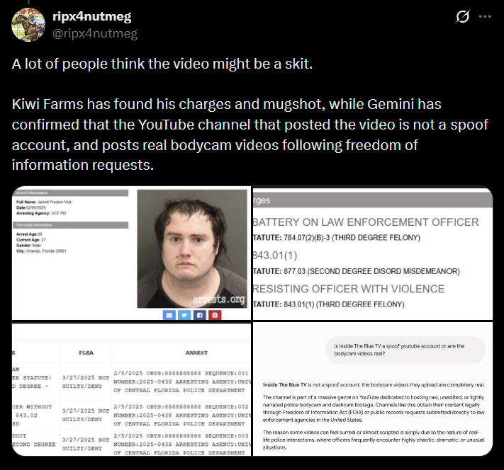 ripx4nutmeg @ripx4nutmeg A lot of people think the video might be a skit. 99 Kiwi Farms has found his charges and mugshot, while Gemini has confirmed that the YouTube channel that posted the video is not a spoof account, and posts real bodycam videos following freedom of information requests. Date:12052025 Arresting Agency: UCF PO Arrest Age: 25 Current Age: 27 Gender: Male City: Orlando, Fonda 32001 PLEA arrests.org ARREST rges BATTERY ON LAW ENFORCEMENT OFFICER TATUTE: 784.07(2)(B)-3 (THIRD DEGREE FELONY) 843.01(1) TATUTE: 877.03 (SECOND DEGREE DISORD MISDEMEANOR) RESISTING OFFICER WITH VIOLENCE TATUTE: 843.01(1) (THIRD DEGREE FELONY) is Inside The Blue TV a spoof youtube account or are the bodycam videos real? AM ER STATUTE: D DEGREE- CER WITHOUT 843.02 SD DUCT ECOND DEGREE 3/27/2025 NOT GUILTY/DENY 3/27/2025 NOT GUILTY/DENY 3/27/2025 NOT GUILTY/DENY 2/5/2025 OBTS:8888888888 SEQUENCE: 001 NUMBER:2025-0438 ARRESTING AGENCY: UNI OF CENTRAL FLORIDA POLICE DEPARTMENT 2/5/2025 OBTS:8888888888 SEQUENCE: 002 NUMBER: 2025-0438 ARRESTING AGENCY: UNIV OF CENTRAL FLORIDA POLICE DEPARTMENT 2/5/2025 OBTS:8888888888 SEQUENCE: 003 NUMBER:2025-0438 ARRESTING AGENCY: UNI OF CENTRAL FLORIDA POLICE DEPARTMENT Inside The Blue TV is not a spoof account; the bodycam videos they upload are completely real. The channel is part of a massive genre on YouTube dedicated to hosting raw, unedited, or lightly narrated police bodycam and dashcam footage. Channels like this obtain their content legally through Freedom of Information Act (FOIA) or public records requests submitted directly to law enforcement agencies in the United States. The reason some videos can feel surreal or almost scripted is simply due to the nature of real- life police interactions, where officers frequently encounter highly chaotic, dramatic, or unusual situations.
