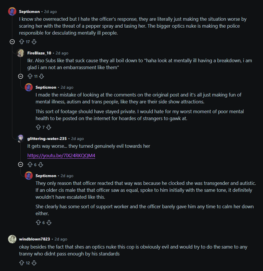 Septicmon - 2d ago I know she overreacted but I hate the officer's response, they are literally just making the situation worse by scaring her with the threat of a pepper spray and tasing her. The bigger optics nuke is making the police responsible for desculating mentally ill people. © ✩ 17 + FireBlaze 10 - 2d ago Ikr. Also Subs like that suck cause they all boil down to "haha look at mentally ill having a breakdown, i am glad i am not an embarrassment like them" > ↑ 11 + Septicmon • 2d ago I made the mistake of looking at the comments on the original post and it's all just making fun of mental illness, autism and trans people, like they are their side show attractions. This sort of footage should have stayed private. I would hate for my worst moment of poor mental health to be posted on the internet for hoardes of strangers to gawk at. 873 glittering-water-235 - 2d ago It gets way worse... they turned genuinely evil towards her https://youtu.be/71X24RKQQM4 ☺ 4 6 ♡ Septicmon • 2d ago They only reason that officer reacted that way was because he clocked she was transgender and autistic. If an older cis male that that officer saw as equal, spoke to him initially with the same tone, it definitely wouldn't have escalated like this. She clearly has some sort of support worker and the officer barely gave him any time to calm her down either. 863 windblown7823. 2d ago okay besides the fact that shes an optics nuke this cop is obviously evil and would try to do the same to any t----- who didnt pass enough by his standards 12