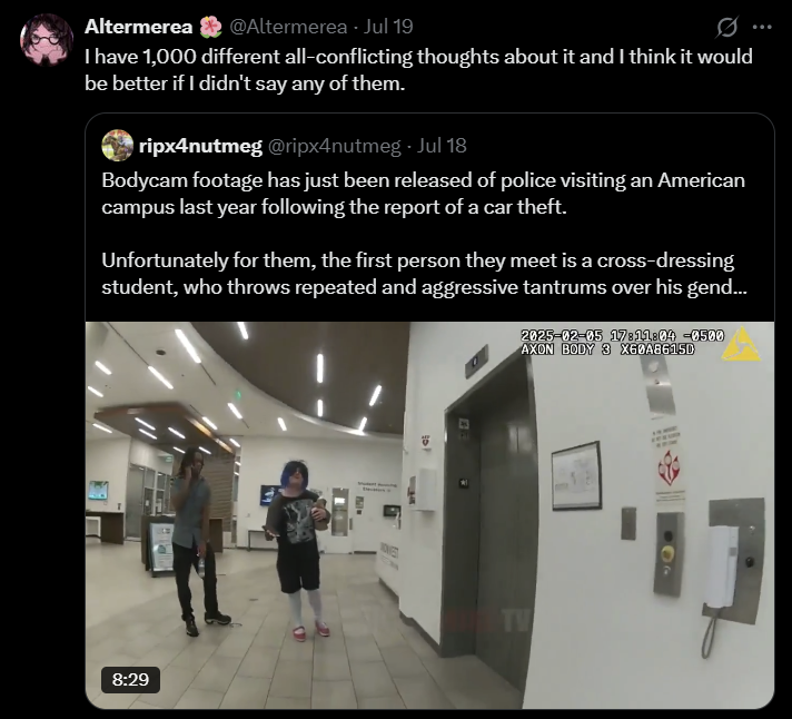 Altermerea @Altermerea - Jul 19 I have 1,000 different all-conflicting thoughts about it and I think it would be better if I didn't say any of them. ripx4nutmeg @ripx4nutmeg - Jul 18 Bodycam footage has just been released of police visiting an American campus last year following the report of a car theft. Unfortunately for them, the first person they meet is a cross-dressing student, who throws repeated and aggressive tantrums over his gend... 2025-02-05 17:11:04 -0500 AXON BODY 3 X60A8615D 8:29 NOVED TW