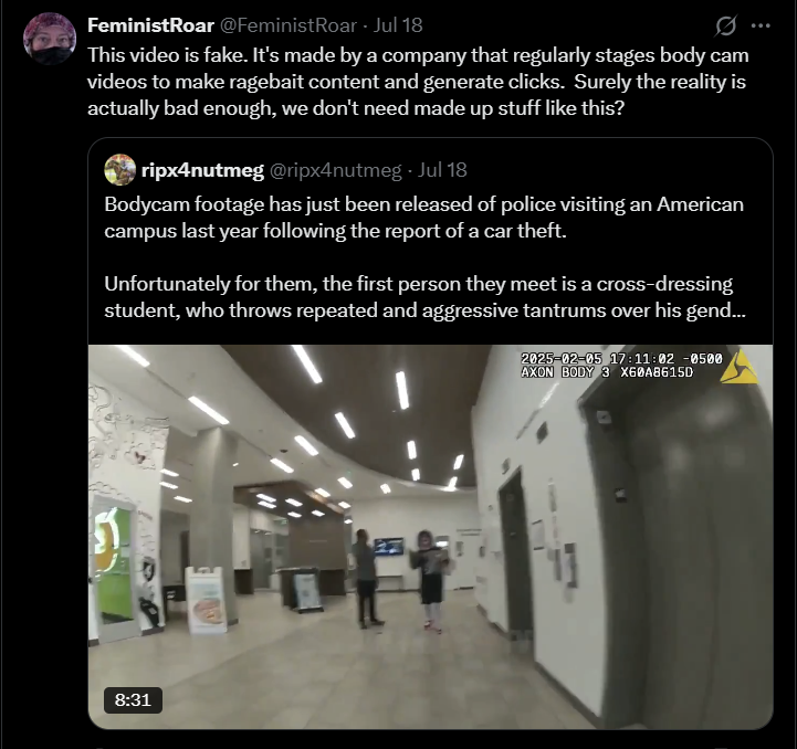 FeministRoar @FeministRoar - Jul 18 0 This video is fake. It's made by a company that regularly stages body cam videos to make ragebait content and generate clicks. Surely the reality is actually bad enough, we don't need made up stuff like this? ripx4nutmeg @ripx4nutmeg. Jul 18 Bodycam footage has just been released of police visiting an American campus last year following the report of a car theft. Unfortunately for them, the first person they meet is a cross-dressing student, who throws repeated and aggressive tantrums over his gend... 2025-02-05 17:11:02 -0500 AXON BODY 3 X60A8615D 8:31