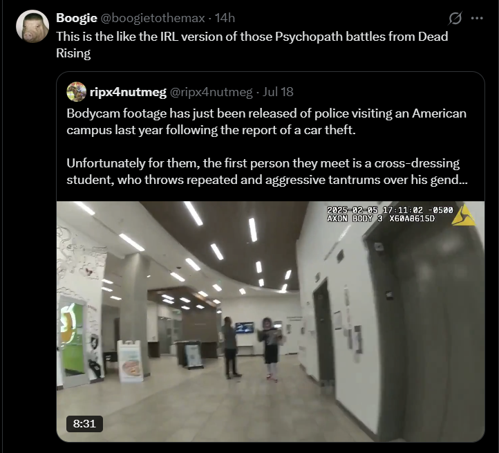 Boogie @boogietothemax - 14h This is the like the IRL version of those Psychopath battles from Dead Rising ripx4nutmeg @ripx4nutmeg - Jul 18 Bodycam footage has just been released of police visiting an American campus last year following the report of a car theft. Unfortunately for them, the first person they meet is a cross-dressing student, who throws repeated and aggressive tantrums over his gend... 2025-02-05 17:11:02 -0500 AXON BODY 3 X60A8615D 51 8:31