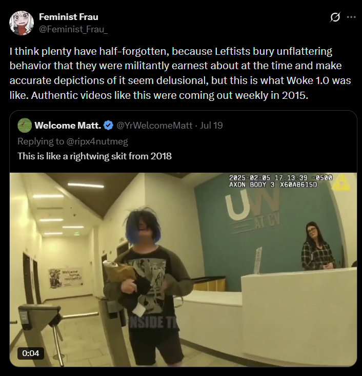 Feminist Frau @Feminist Frau Q I think plenty have half-forgotten, because Leftists bury unflattering behavior that they were militantly earnest about at the time and make accurate depictions of it seem delusional, but this is what Woke 1.0 was like. Authentic videos like this were coming out weekly in 2015. Welcome Matt. @YrWelcomeMatt - Jul 19 Replying to @ripx4nutmeg This is like a rightwing skit from 2018 0:04 Welcome home residents NSIDE T 2025-02-05 17:13:39 -0500 AXON BODY 3 X60A8615D UN AT CV