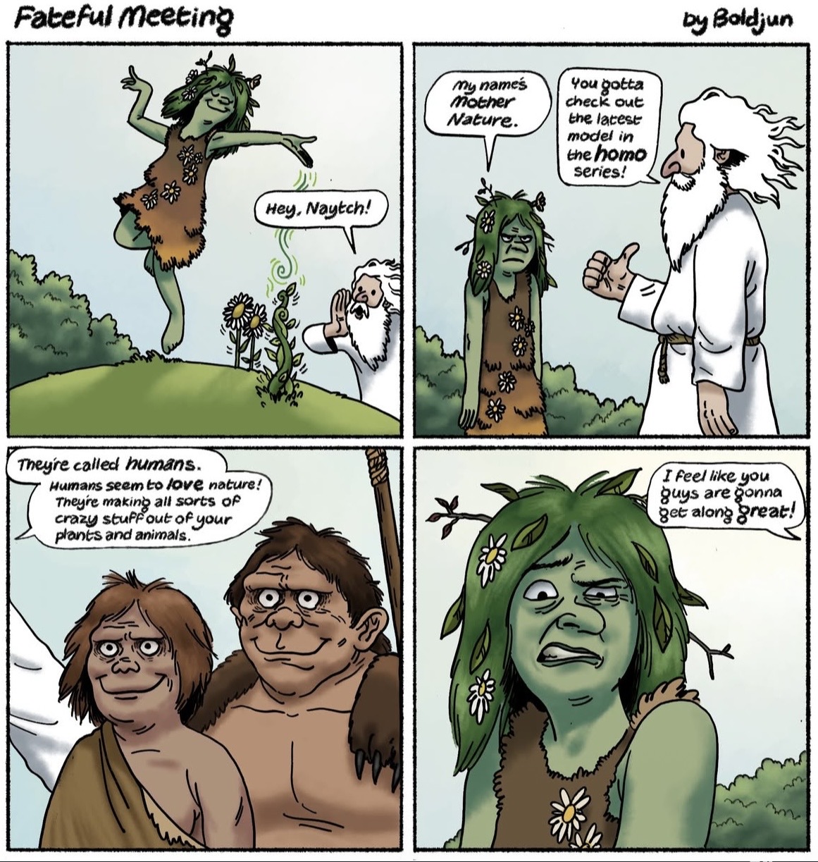 Fateful meeting Hey, Naytch! my name's mother Nature. You gotta check out the latest model in the h--- series! by Boldjun Theyre called humans. Humans seem to love nature! They're making all sorts of crazy stuff out of your I feel like you guys are gonna get along great! plants and animals."