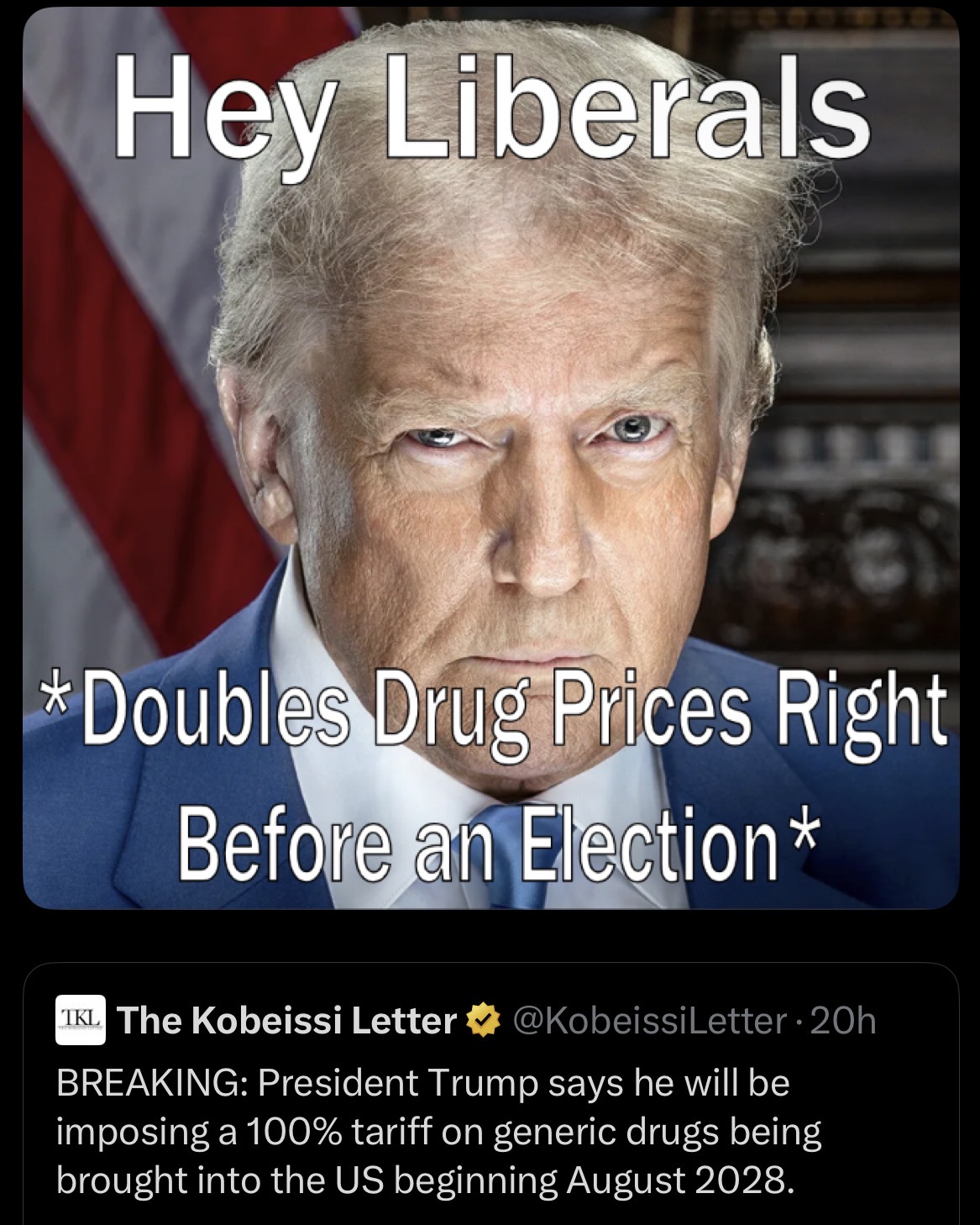 Hey Liberals T *Doubles Drug Prices Right Before an Election* TKL The Kobeissi Letter ⭑@Kobeissi Letter - 20h BREAKING: President Trump says he will be imposing a 100% tariff on generic drugs being brought into the US beginning August 2028.