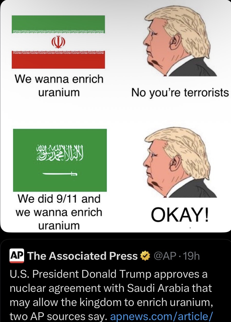 We wanna enrich uranium No you're terrorists We did 9/11 and we wanna enrich uranium OKAY! AP The Associated Press @AP 19h U.S. President Donald Trump approves a nuclear agreement with Saudi Arabia that may allow the kingdom to enrich uranium, two AP sources say. apnews.com/article/