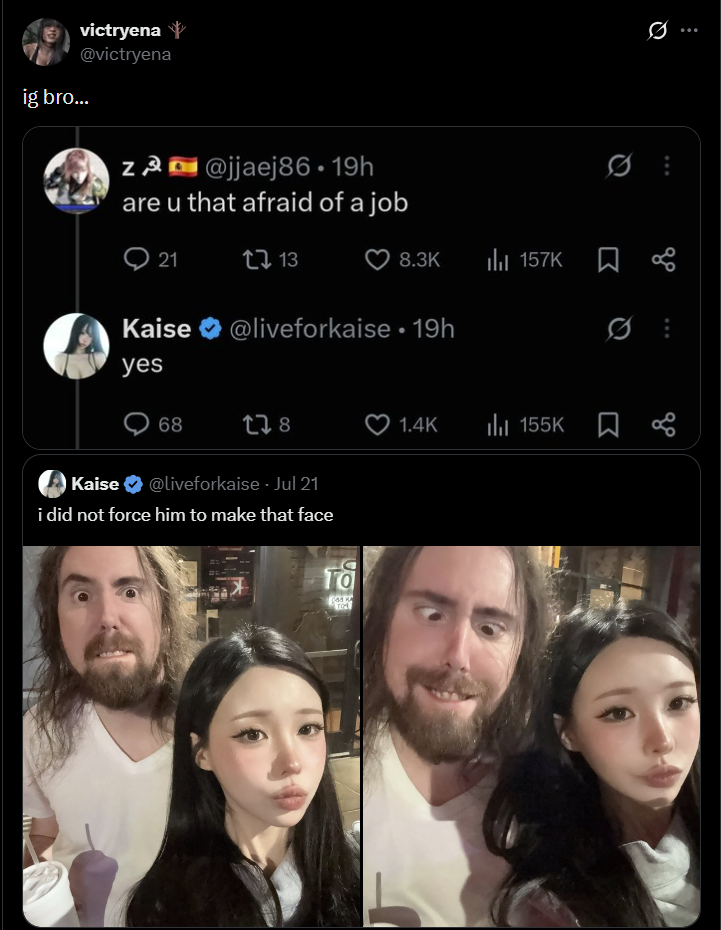 victryena @victryena ig bro... Z@jjaej86.19h are u that afraid of a job 21 13 8.3K il 157K ធ Kaise @liveforkaise ⚫ 19h yes 68 178 Kaise @liveforkaise. Jul 21 i did not force him to make that face ra TO 1.4K 155K