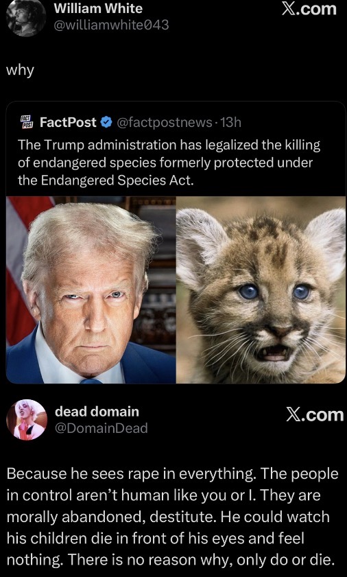 why William White X.com @williamwhite043 FACT FactPost⭑@factpostnews 13h The Trump administration has legalized the killing of endangered species formerly protected under the Endangered Species Act. dead domain @DomainDead X.com Because he sees r--- in everything. The people in control aren't human like you or I. They are morally abandoned, destitute. He could watch his children die in front of his eyes and feel nothing. There is no reason why, only do or die.