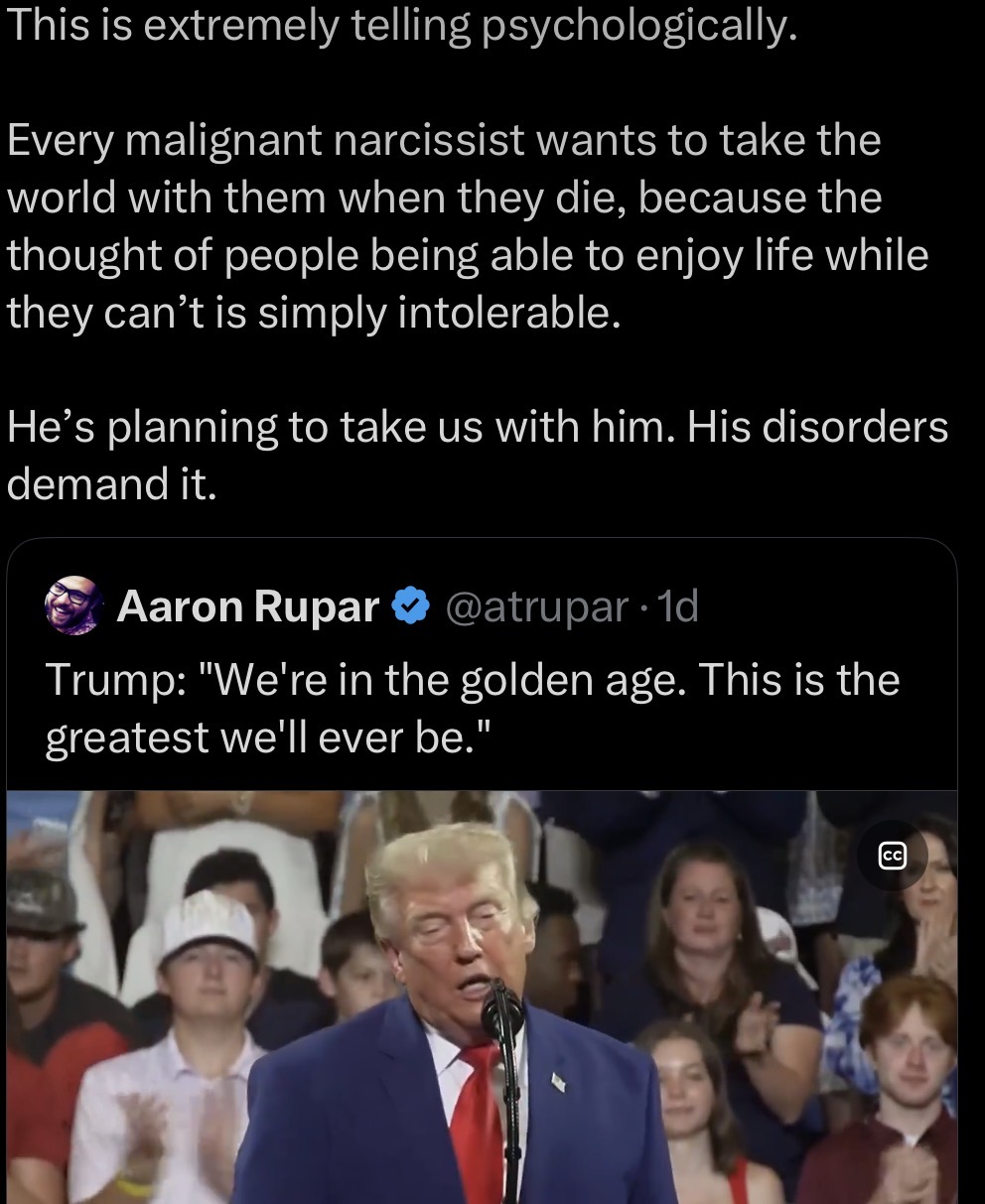 This is extremely telling psychologically. Every malignant narcissist wants to take the world with them when they die, because the thought of people being able to enjoy life while they can't is simply intolerable. He's planning to take us with him. His disorders demand it. Aaron Rupar @atrupar 1d Trump: "We're in the golden age. This is the greatest we'll ever be." لها