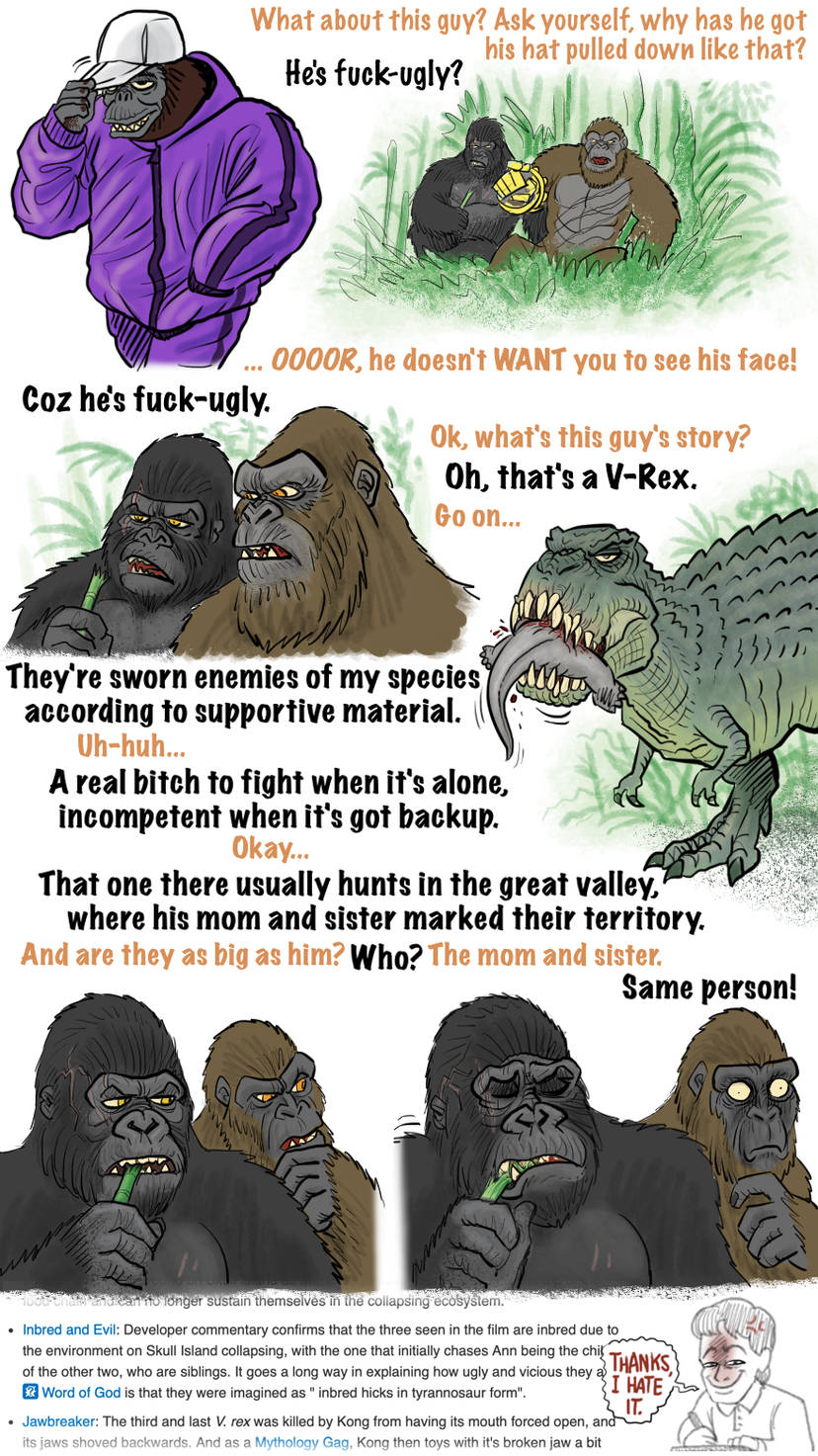 What about this guy? Ask yourself, why has he got his hat pulled down like that? Coz he's f----ugly. He's f----ugly? .. 0000R, he doesn't WANT you to see his face! Ok, what's this guy's story? Oh, that's a V-Rex. Go on... They're sworn enemies of my species according to supportive material. Uh-huh... A real bitch to fight when it's alone, incompetent when it's got backup. Okay... That one there usually hunts in the great valley, where his mom and sister marked their territory. And are they as big as him? Who? The mom and sister. Same person! and can no longer sustain themselves in the collapsing ecosystem. Inbred and Evil: Developer commentary confirms that the three seen in the film are inbred due to the environment on Skull Island collapsing, with the one that initially chases Ann being the chi of the other two, who are siblings. It goes a long way in explaining how ugly and vicious they a Word of God is that they were imagined as " inbred hicks in tyrannosaur form". THANKS I HATE IT. • Jawbreaker: The third and last V. rex was killed by Kong from having its mouth forced open, and its jaws shoved backwards. And as a Mythology Gag, Kong then toys with it's broken jaw a bit